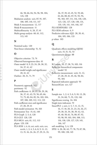 151
46, 50, 66, 84, 94, 96, 98, 104,
124, 138
Mediation analysis xxiv, 87, 91, 107,
108, 109, 110, 111, 147
Mode A measurement 12, 117
Mode B measurement 11
Multicollinearity 6, 28, 37, 41
Multi-group analysis 60, 61, 112,
113, 145
N
Nominal scales 120
Non-linear relationship 51, 52
O
Objective criterion 73, 74
Observed heterogeneous data 61
Outer model 8, 9, 23, 24, 28, 30, 32,
34, 37, 41, 42
Outer model weight and signiﬁcance
28, 41, 42
Outliers 20, 31, 71, 79
P
Parametric approach 112
parsimony 92
Path coeﬃcients 6, 26, 27, 28, 29, 30,
36, 37, 41, 43, 55, 56, 65, 66,
72, 75, 83, 84, 85, 94, 103, 104,
107, 108, 109, 112, 113, 133
Path coeﬃcient sizes and signiﬁcance
27, 28, 29, 41
Path-model estimation 94, 103
Permutation Test 15, 61, 140
PLS-Graph 2, 5, 6, 128
PLS-GUI 128, 130
PLS-MGA xxiv, 61, 112, 113
plspm 129, 130
PLS-SEM i, ii, iii, xxi, xxiii, xxiv, xxv,
xxviii, 1, 3, 4, 5, 6, 8, 9, 11, 12,
13, 15, 16, 24, 26, 27, 29, 31, 33,
36, 37, 39, 43, 45, 52, 59, 60,
61, 66, 80, 82, 87, 91, 92, 94,
96, 103, 107, 111, 116, 118, 120,
123, 126, 127, 128, 130, 131,
133, 135, 141, 144, 146, 147
PLS-SEMINARS 128
PLS-SEM software 6, 9
Predictive relevance (Q2) 28, 39, 41,
104, 105, 106, 133
p values 103
Q
Quadratic eﬀects modeling (QEM)
xxiv, 15, 51, 52, 53
Questionnaire design 88
R
R2 values 10, 27, 38, 74, 103, 116
Reﬂective hierarchical components
model 92
Reﬂective measurement xxiii, 11, 12,
27, 28, 29, 41, 45, 46, 50, 84,
94, 104
Repeated indicators approach 93
ResearchGate xxv, 127
S
Sample size 1, 2, 4, 5, 6, 9, 10, 13, 20,
31, 34, 68, 71, 91, 133, 146
Signiﬁcance testing 34, 104
Single-item indicators 91
SmartPLS i, xxiv, 2, 5, 7, 11, 12, 15,
16, 17, 18, 20, 21, 23, 24, 26, 27,
29, 30, 33, 34, 38, 39, 42, 43,
45, 48, 50, 61, 76, 80, 87, 92,
93, 98, 99, 103, 104, 108, 113,
116, 118, 120, 127, 129, 145,
146, 147
soft modeling 3, 4, 128
SPSS 4, 20, 38, 43, 77, 78, 79, 87, 98,
99, 100, 130, 145
 