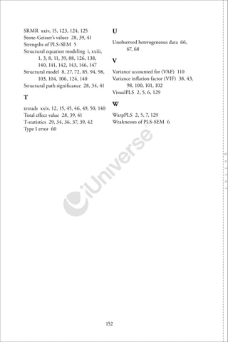 152
SRMR xxiv, 15, 123, 124, 125
Stone-Geisser’s values 28, 39, 41
Strengths of PLS-SEM 5
Structural equation modeling i, xxiii,
1, 3, 8, 11, 39, 88, 126, 138,
140, 141, 142, 143, 146, 147
Structural model 8, 27, 72, 85, 94, 98,
103, 104, 106, 124, 140
Structural path signiﬁcance 28, 34, 41
T
tetrads xxiv, 12, 15, 45, 46, 49, 50, 140
Total eﬀect value 28, 39, 41
T-statistics 29, 34, 36, 37, 39, 42
Type I error 60
U
Unobserved heterogeneous data 66,
67, 68
V
Variance accounted for (VAF) 110
Variance inﬂation factor (VIF) 38, 43,
98, 100, 101, 102
VisualPLS 2, 5, 6, 129
W
WarpPLS 2, 5, 7, 129
Weaknesses of PLS-SEM 6
 