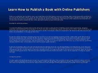 Learn How to Publish a Book with Online PublishersLearn How to Publish a Book with Online Publishers
Before you understand how to publish a book, you should know what kind of options you have. Publishing a book can be sponsored by publishers orBefore you understand how to publish a book, you should know what kind of options you have. Publishing a book can be sponsored by publishers or
you can use self publication services. There are many of these services available today. Just because you don’t have a publisher to sponsor your storyyou can use self publication services. There are many of these services available today. Just because you don’t have a publisher to sponsor your story
doesn’t mean your story won’t see daylight. If you are looking for options in self publishing a book then you will be relieved to know that there aredoesn’t mean your story won’t see daylight. If you are looking for options in self publishing a book then you will be relieved to know that there are
actually plenty of options available for you. Online publication services are easy to find and utilize.actually plenty of options available for you. Online publication services are easy to find and utilize.
Selecting the publishing companySelecting the publishing company
To select self publishing companies there are few things that you have to understand first. Publishing a book requires good editing, designing,To select self publishing companies there are few things that you have to understand first. Publishing a book requires good editing, designing,
promotion, and distribution of the final product. This is why you need a self publishing company that takes care of all these needs. Only then can youpromotion, and distribution of the final product. This is why you need a self publishing company that takes care of all these needs. Only then can you
expect the book to perform well in the market and reach its readers. The company needs to have goodwill in the market so that they can place yourexpect the book to perform well in the market and reach its readers. The company needs to have goodwill in the market so that they can place your
book on the bookshelves of every popular book store.book on the bookshelves of every popular book store.
The need for ebook distribution is becoming important too. With more and more gadgets supporting e-books, readers often prefer digital books toThe need for ebook distribution is becoming important too. With more and more gadgets supporting e-books, readers often prefer digital books to
traditional printed books. Both have their benefits. However, e-books can be downloaded easily so they can reach more readers easily. As a result,traditional printed books. Both have their benefits. However, e-books can be downloaded easily so they can reach more readers easily. As a result,
you need a publishing company which has earned experience in digital publication. E-book publishing requires more in-depth knowledge of bothyou need a publishing company which has earned experience in digital publication. E-book publishing requires more in-depth knowledge of both
book publishing and online distribution. Experienced publishers can help you by performing both tasks efficiently. So, you must look for a publishingbook publishing and online distribution. Experienced publishers can help you by performing both tasks efficiently. So, you must look for a publishing
company which has been in the market for years and has earned a good reputation.company which has been in the market for years and has earned a good reputation.
To become a bestselling author, you need comprehensive book marketing services for sure. Book publishing is one thing that has a lot of after-printTo become a bestselling author, you need comprehensive book marketing services for sure. Book publishing is one thing that has a lot of after-print
tasks. The marketing of the book is surely one of the most important aspects of it. The right marketing of the book can make it popular even beforetasks. The marketing of the book is surely one of the most important aspects of it. The right marketing of the book can make it popular even before
the book gets released. This will help you to become a bestselling author. For proper book publicity you need to have a publisher which has a team ofthe book gets released. This will help you to become a bestselling author. For proper book publicity you need to have a publisher which has a team of
modern marketing professionals. They will have solid knowledge of all promotional media which, in turn, has the capability of making you popularmodern marketing professionals. They will have solid knowledge of all promotional media which, in turn, has the capability of making you popular
overnight.overnight.
Finding the publisherFinding the publisher
Finding a quality self-publishing company is easy if you use the Internet effectively. There are plenty of online forums which will help you with theFinding a quality self-publishing company is easy if you use the Internet effectively. There are plenty of online forums which will help you with the
process. Writers and publication forums are the best places to clear your doubts about the publication of books. They can give you suggestions forprocess. Writers and publication forums are the best places to clear your doubts about the publication of books. They can give you suggestions for
the names of self publishing services that can help you the most. From printing to providing book distributors, they help in every way possible.the names of self publishing services that can help you the most. From printing to providing book distributors, they help in every way possible.
 