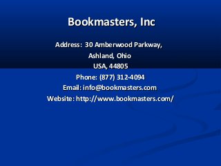 Bookmasters, IncBookmasters, Inc
Address: 30 Amberwood Parkway,Address: 30 Amberwood Parkway,
Ashland, OhioAshland, Ohio
USA, 44805USA, 44805
Phone: (877) 312-4094Phone: (877) 312-4094
Email: info@bookmasters.comEmail: info@bookmasters.com
Website: http://www.bookmasters.com/Website: http://www.bookmasters.com/
 