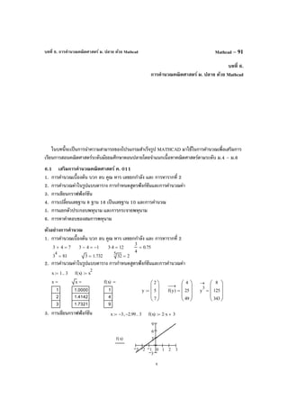 บทที่ 6. การคํานวณคณิตศาสตร์ ม. ปลาย ด้วย Mathcad Mathcad – 91
บทที่ 6.
การคํานวณคณิตศาสตร์ ม. ปลาย ด้วย Mathcad
ในบทนี้จะเป็นการนําความสามารถของโปรแกรมสําเร็จรูป MATHCAD มาใช้ในการคํานวณเพื่อเสริมการ
เรียนการสอนคณิตศาสตร์ระดับมัธยมศึกษาตอนปลายโดยจําแนกเนื้อหาคณิตศาสตร์ตามระดับ ม.4 – ม.6
6.1 เสริมการคํานวณคณิตศาสตร์ ค. 011
1. การคํานวณเบื้องต้น บวก ลบ คูณ หาร เลขยกกําลัง และ การหารากที่ 2
2. การคํานวณค่าในรูปแบบตาราง การกําหนดสูตรฟังก์ชันและการคํานวณค่า
3. การเขียนกราฟฟังก์ชัน
4. การเปลี่ยนเลขฐาน 8 ฐาน 16 เป็นเลขฐาน 10 และการคํานวณ
5. การแยกตัวประกอบพหุนาม และการกระจายพหุนาม
6. การหาคําตอบของสมการพหุนาม
ตัวอย่างการคํานวณ
1. การคํานวณเบื้องต้น บวก ลบ คูณ หาร เลขยกกําลัง และ การหารากที่ 2
2. การคํานวณค่าในรูปแบบตาราง การกําหนดสูตรฟังก์ชันและการคํานวณค่า
3. การเขียนกราฟฟังก์ชัน
3 4+ 7= 3 4− 1−= 3 4⋅ 12=
3
4
0.75=
3
4
81= 3 1.732=
5
32 2=
x 1 3..:= f x( ) x
2
:=
x
1
2
3
= x
1.0000
1.4142
1.7321
= f x( )
1
4
9
=
y
2
5
7








:= f y( )
→
4
25
49








= y
3
→ 8
125
343








=
x 3− 2.99−, 3..:= f x( ) 2 x⋅ 3+:=
3 2 1 0 1 2 3
3
3
6
9
f x( )
x
 