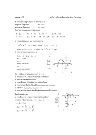 บทที่ 6. การคํานวณคณิตศาสตร์ ม. ปลาย ด้วย MathcadMathcad – 92
4. การเปลี่ยนเลขฐาน 8 ฐาน 16 เป็นเลขฐาน 10
จากฐาน 8 เป็นฐาน 10 32o 26=
จากฐาน 16 เป็นฐาน 10 12h 18=
ตัวอย่างการคํานวณหาผลบวกและผลคูณ
5. การแยกตัวประกอบ และ กระจาย พหุนาม
6. การหาคําตอบของสมการพหุนาม
6.2 เสริมการคํานวณคณิตศาสตร์ ค. 012
1. การเขียนกราฟ วงกลม พาราโบลา วงรี ไฮเพอร์โบลา
2. การคํานวณค่าฟังก์ชันประกอบ
3. การเปลี่ยนองศาเป็นเรเดียน และ เรเดียนเป็นองศา
4. การคํานวณค่าฟังก์ชันตรีโกณมิติ sin, cos, tan, sec, cosec, cot
5. กราฟของ sin, cos, tan, sec, cosec, cot
6. การหาค่าเฉลี่ยเลขคณิต ค่าเฉลี่ยเรขาคณิต และค่าเฉลี่ยฮาร์มอนิก
ตัวอย่างการคํานวณ
1. การเขียนกราฟ วงกลม พาราโบลา วงรี ไฮเพอร์โบลา
การเขียนกราฟของวงกลม (x - 2)2
+ (y + 3)2
= 16
2h 2h+ 4= 8h 8h+ 16= 8h 9h+ 17= 12o 13h⋅ 190=
4o 4o+ 8= 5o 3o+ 8= 10h 10o+ 24= 12o 12h+ 12+ 40=
12 x
3
⋅ 16 x
2
⋅+ 5 x⋅− 3− factor 2 x⋅ 3+( ) 2 x⋅ 1−( )⋅ 3 x⋅ 1+( )⋅→
2 x⋅ 3+( ) 2 x⋅ 1−( )⋅ 3 x⋅ 1+( )⋅ expand 12 x
3
⋅ 16 x
2
⋅ 5 x⋅− 3−+→
3 2 1 0 1
10
5
5
10
15
15
10−
f x( )
0
13− x
f x( ) 6 x
3
⋅ 11 x
2
⋅+ 4 x⋅− 4−:=
x 3− 2.99−, 2..:=
t 0:=
root f t( ) t,( ) 0.5−=
t 2:=
root f t( ) t,( ) 0.667=
x 2− 1.99−, 6..:=
y1 x( ) 3− 16 x 2−( )
2
−+:=
y2 x( ) 3− 16 x 2−( )
2
−−:=
4 2 0 2 4 6 8
8
6
4
2
2
2
8−
y1 x( )
y2 x( )
84− x
 