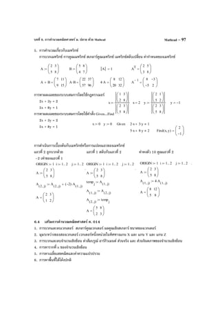 บทที่ 6. การคํานวณคณิตศาสตร์ ม. ปลาย ด้วย Mathcad Mathcad – 97
5. การคํานวณเกี่ยวกับเมทริกซ์
การบวกเมทริกซ์ การคูณเมทริกซ์ สเกลาร์คูณเมทริกซ์ เมทริกซ์สลับเปลี่ยน ค่ากําหนดของเมทริกซ์
การหาผลเฉลยของระบบสมการโดยใช้กฎคราเมอร์
2x + 3y = 2
5x + 8y = 1
การหาผลเฉลยของระบบสมการโดยใช้คําสั่ง Given...Find
2x + 3y = 2
5x + 8y = 1
การดําเนินการเบื้องต้นกับเมทริกซ์หรือการแปลงแถวของเมทริกซ์
แถวที่ 2 ถูกบวกด้วย แถวที่ 1 สลับกับแถวที่ 2 ค่าคงตัว 10 คูณแถวที่ 2
–2 เท่าของแถวที่ 1
6.4 เสริมการคํานวณคณิตศาสตร์ ค. 014
1. การบวกและลบเวกเตอร์ สเกลาร์คูณเวกเตอร์ ผลคูณเชิงสเกลาร์ ขนาดของเวกเตอร์
2. มุมระหว่างของสองเวกเตอร์ เวกเตอร์หนึ่งหน่วยในทิศทางแกน X และ แกน Y และ แกน Z
3. การบวกและลบจํานวนเชิงซ้อน ค่าสัมบรูณ์ อาร์กิวเมนต์ ส่วนจริง และ ส่วนจินตภาพของจํานวนเชิงซ้อน
4. การหารากที่ n ของจํานวนเชิงซ้อน
5. การหาเฉลี่ยเลขคณิตและค่าความแปรปรวน
6. การหาพื้นที่ใต้โค้งปกติ
A
2
5
3
8






:= B
5
4
8
7






:= A 1= A
T 2
3
5
8






=
A B+
7
9
11
15






= A B⋅
22
57
37
96






= 4 A⋅
8
20
12
32






= A
1− 8
5−
3−
2






=
x
1
2
3
8






2
5
3
8






:= x 2= y
2
5
1
2






2
5
3
8






:= y 1−=
x 0:= y 0:= Given 2 x⋅ 3 y⋅+ 1
5 x⋅ 8 y⋅+ 2 Find x y,( )
2
1−






=
ORIGIN 1:= i 1 2..:= j 1 2..:= .
A
2
5
3
8






:=
A
1 j,( )
4 A
1 j,( )
⋅:=
A
8
5
12
8






=
ORIGIN 1:= i 1 2..:= j 1 2..:=
.
A
2
5
3
8






:=
temp
j
A
1 j,( )
:=
A
1 j,( )
A
2 j,( )
:=
A
2 j,( )
temp
j
:=
A
5
2
8
3






=
ORIGIN 1:= i 1 2..:= j 1 2..:=
.
A
2
5
3
8






:=
A
2 j,( )
A
2 j,( )
2−( ) A
1 j,( )
⋅+:=
A
2
1
3
2






=
 