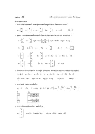 บทที่ 6. การคํานวณคณิตศาสตร์ ม. ปลาย ด้วย MathcadMathcad – 98
ตัวอย่างการคํานวณ
1. การบวกและลบเวกเตอร์ สเกลาร์คูณเวกเตอร์ ผลคูณเชิงสเกลาร์ ขนาดของเวกเตอร์
2. มุมระหว่างของสองเวกเตอร์ เวกเตอร์หนึ่งหน่วยในทิศทางแกน X และ แกน Y และ แกน Z
3. การบวกและลบจํานวนเชิงซ้อน ค่าสัมบรูณ์ อาร์กิวเมนต์ ส่วนจริง และ ส่วนจินตภาพของจํานวนเชิงซ้อน
4. การหารากที่ n ของจํานวนเชิงซ้อน
5. การหาเฉลี่ยเลขคณิตและค่าความแปรปรวน
u
3
4






:= v
5
12






:= u v+
8
16






= 4 u⋅
12
16






= u v⋅ 63= u 5=
i
1
0






:= j
0
1






:= u 3 i⋅ 4 j⋅+:= u
3
4






= u 5= 4 u⋅
12
16






=
i 1−:= z 3 4 i⋅+:= w 5 12 i⋅+:= z w+ 8 16i+= z w⋅ 33− 56i+= z 5=
z
w
0.101 0.041i−= arg z( ) 0.785= arg z( ) 45deg= Re w( ) 5= Im w( ) 12=
z 16−:= r z:= θ arg z( ):= k 0 3..:= x k( )
4
r cos
θ 2 k⋅ π⋅+
4






i sin
θ 2 k⋅ π⋅+
4






⋅+






⋅:=
k
0
1
2
3
= x k( )
1.414+1.414i
-1.414+1.414i
-1.414-1.414i
1.414-1.414i
=
x
2
3
5
10












:= mean x( ) 5= median x( ) 4= stdev x( ) 3.082= var x( ) 9.5=
u
1
0






:= v
1
1






:= angle acos
u v⋅
u v⋅






:= angle 0.7854= angle 45deg= .
i
1
0
0








:= j
0
1
0








:= k
0
0
1








:= u 2 i⋅ 3 j⋅+ 6 k⋅+:= v 3 i⋅ 2− j⋅+ 6 k⋅+:= .
v
3
2−
6








= u
2
3
6








= u 7= u v×
30
6
13−








= u v⋅ 36=
 