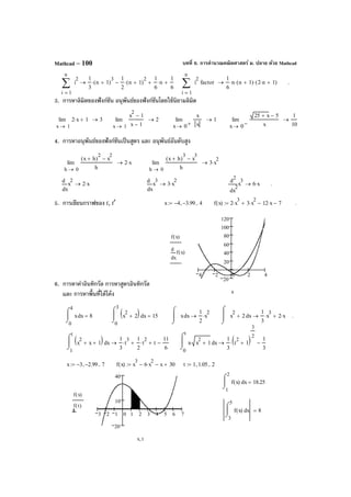 บทที่ 6. การคํานวณคณิตศาสตร์ ม. ปลาย ด้วย MathcadMathcad – 100
3. การหาลิมิตของฟังก์ชัน อนุพันธ์ของฟังก์ชันโดยใช้นิยามลิมิต
4. การหาอนุพันธ์ของฟังก์ชันเป็นสูตร และ อนุพันธ์อันดับสูง
5. การเขียนกราฟของ f, f′
6. การหาค่าอินทิกรัล การหาสูตรอินทิกรัล
และ การหาพื้นที่ใต้โค้ง
1x
2 x⋅ 1+lim
→
3→
1x
x
2
1−
x 1−
lim
→
2→
0x
x
x
lim
+→
1→
0x
25 x+ 5−
x
lim
−→
1
10
→
x 3− 2.99−, 7..:= f x( ) x
3
6 x
2
⋅− x− 30+:= t 1 1.05, 2..:=
3 2 1 0 1 2 3 4 5 6 7
20
10
40
f x( )
f t( )
x t,
1
2
xf x( )
⌠

⌡
d 18.25=
3
5
xf x( )
⌠

⌡
d 8=
1
t
xx
2
x+ 1+( )⌠

⌡
d
1
3
t
3
⋅
1
2
t
2
⋅+ t
11
6
−+→
0
t
xx x
2
1+⋅
⌠

⌡
d
1
3
t
2
1+( )
3
2
⋅
1
3
−→
1
n
i
i
2
∑
=
1
3
n 1+( )
3
⋅
1
2
n 1+( )
2
⋅−
1
6
n⋅+
1
6
+→
1
n
i
i
2
∑
=
factor
1
6
n⋅ n 1+( )⋅ 2 n⋅ 1+( )⋅→ .
0h
x h+( )
2
x
2
−
h
lim
→
2 x⋅→
0h
x h+( )
3
x
3
−
h
lim
→
3 x
2
⋅→
x
x
2d
d
2 x⋅→
x
x
3d
d
3 x
2
⋅→
2
x
x
3d
d
2
6 x⋅→ .
0
4
xx
⌠

⌡
d 8=
0
3
xx
2
2+( )⌠

⌡
d 15= xx
⌠

⌡
d
1
2
x
2
⋅→ xx
2
2+
⌠


⌡
d
1
3
x
3
⋅ 2 x⋅+→ .
x 4− 3.99−, 4..:= f x( ) 2 x
3
⋅ 3 x
2
⋅+ 12 x⋅− 7−:= .
4 2 0 2 4
20
20
40
60
80
100
120
f x( )
x
f x( )
d
d
x
 