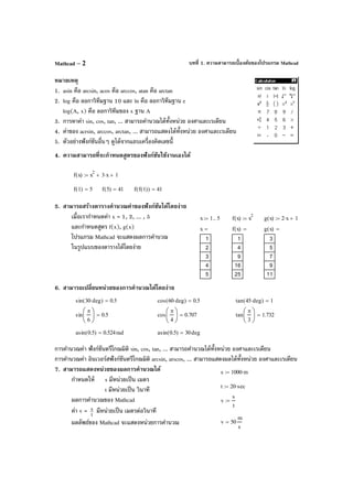 บทที่ 1. ความสามารถเบื้องต้นของโปรแกรม MathcadMathcad – 2
หมายเหตุ
1. asin คือ arcsin, acos คือ arccos, atan คือ arctan
2. log คือ ลอการิทึมฐาน 10 และ ln คือ ลอการิทึมฐาน e
log(A, x) คือ ลอการิทึมของ x ฐาน A
3. การหาค่า sin, cos, tan, ... สามารถคํานวณได้ทั้งหน่วย องศาและเรเดียน
4. ค่าของ acrsin, arccos, arctan, ... สามารถแสดงได้ทั้งหน่วย องศาและเรเดียน
5. ตัวอย่างฟังก์ชันอื่นๆ ดูได้จากแถบเครื่องคิดเลขนี้
4. ความสามารถที่จะกําหนดสูตรของฟังก์ชันใช้งานเองได้
5. สามารถสร้างตารางคํานวณค่าของฟังก์ชันได้โดยง่าย
เมื่อเรากําหนดค่า x = 1, 2, ... , 5
และกําหนดสูตร f(x), g(x)
โปรแกรม Mathcad จะแสดงผลการคํานวณ
ในรูปแบบของตารางได้โดยง่าย
6. สามารถเปลี่ยนหน่วยของการคํานวณได้โดยง่าย
การคํานวณค่า ฟังก์ชันตรีโกณมิติ sin, cos, tan, ... สามารถคํานวณได้ทั้งหน่วย องศาและเรเดียน
การคํานวณค่า อินเวอร์สฟังก์ชันตรีโกณมิติ arcsin, arscos, ... สามารถแสดงผลได้ทั้งหน่วย องศาและเรเดียน
7. สามารถแสดงหน่วยของผลการคํานวณได้
กําหนดให้ s มีหน่วยเป็น เมตร
t มีหน่วยเป็น วินาที
ผลการคํานวณของ Mathcad
ค่า v = t
s มีหน่วยเป็น เมตรต่อวินาที
ผลลัพธ์ของ Mathcad จะแสดงหน่วยการคํานวณ
f x( ) x
2
3 x⋅+ 1+:=
f 1( ) 5= f 5( ) 41= f f 1( )( ) 41=
x 1 5..:= f x( ) x
2
:= g x( ) 2 x⋅ 1+:=
x
1
2
3
4
5
= f x( )
1
4
9
16
25
= g x( )
3
5
7
9
11
=
sin 30 deg⋅( ) 0.5= cos 60 deg⋅( ) 0.5= tan 45 deg⋅( ) 1=
sin
π
6






0.5= cos
π
4






0.707= tan
π
3






1.732=
asin 0.5( ) 0.524rad= asin 0.5( ) 30deg=
s 1000 m⋅:=
t 20 sec⋅:=
v
s
t
:=
v 50
m
s
=
 