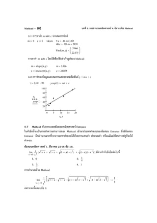 บทที่ 6. การคํานวณคณิตศาสตร์ ม. ปลาย ด้วย MathcadMathcad – 102
3.1 การหาค่า m และ c จากสมการปกติ
การหาค่า m และ c โดยใช้ฟังก์ชันสําเร็จรูปของ Mathcad
3.2 กราฟของข้อมูลและสมการแสดงความสัมพันธ์ y = mx + c
6.7 Mathcad กับการเฉลยข้อสอบคณิตศาสตร์ Entrance
ในหัวข้อนี้จะเป็นการนําความสามารถของ Mathcad เข้ามาช่วยหาคําตอบของข้อสอบ Entrance ซึ่งมีข้อสอบ
Entrance เป็นจํานวนมากที่เราอาจจะหาคําตอบได้ด้วยการแทนค่า คํานวณค่า หรือแม้แต่เขียนกราฟดูก็จะได้
คําตอบ
ข้อสอบคณิตศาสตร์ 1. มีนาคม 2546 ข้อ 18.
0x
lim
→ 3
x
1 [ x1+ – x1− – )x1)(x1( 2
−+ + )x1)(x1( 2
−− ] มีค่าเท่ากับข้อใดต่อไปนี้
1. 0 2. 4
1
3. 2
1 4. 1
การคํานวณด้วย Mathcad
เพราะฉะนั้นตอบข้อ 3.
m 0:= c 0:= Given 5 c⋅ 40 m⋅+ 265
40 c⋅ 506 m⋅+ 2839
Find m c,( )
3.866
22.075






=
m slope x y,( ):= m 3.866=
c intercept x y,( ):= c 22.075=
t 0 0.1, 20..:= ycap t( ) m t⋅ c+:=
0 5 10 15 20
20
40
60
80
100
yi
ycap t( )
xi t,
0x
1
x
3
1 x+ 1 x−− 1 x+( ) 1 x
2
−( )⋅− 1 x−( ) 1 x
2
−( )⋅+



⋅lim
→
1
2
→
 