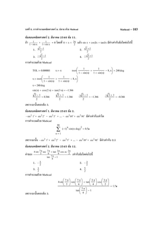 บทที่ 6. การคํานวณคณิตศาสตร์ ม. ปลาย ด้วย Mathcad Mathcad – 103
ข้อสอบคณิตศาสตร์ 2. มีนาคม 2546 ข้อ 11.
ถ้า xsin1
1
−
+ xsin1
1
+
= 8 โดยที่ π < x <
2
3π แล้ว sin x + cos2x + tan3x มีค่าเท่ากับข้อใดต่อไปนี้
1. 2
13 −
2. 2
13 +
3. 2
13 −−
4. 2
13 +−
การคํานวณด้วย Mathcad
เพราะฉะนั้นตอบข้อ 3.
ข้อสอบคณิตศาสตร์ 1. มีนาคม 2545 ข้อ 2.
2
sin− 
1 + 
2sin2 – 
3sin2 + ... – 
89sin2 + 
90sin2 มีค่าเท่ากับเท่าใด
การคํานวณด้วย Mathcad
เพราะฉะนั้น 2
sin− 
1 + 
2sin2 – 
3sin2 + ... – 
89sin2 + 
90sin2 มีค่าเท่ากับ 0.5
ข้อสอบคณิตศาสตร์ 2. มีนาคม 2545 ข้อ 12.
ค่าของ
1
4
7tan
2
3eccos
4
3tan
6
7sec
3
7sin4
−π
ππ+ππ
เท่ากับข้อใดต่อไปนี้
1. 2
5− 2. 2
3−
3. 2
3 4. 2
5
การคํานวณด้วย Mathcad
เพราะฉะนั้นตอบข้อ 3.
TOL 0.000001:= x π:= root
1
1 sin x( )−
1
1 sin x( )+
+ 8− x,





240deg=
x root
1
1 sin x( )−
1
1 sin x( )+
+ 8− x,





:=
x 240deg=
sin x( ) cos 2 x⋅( )+ tan 3 x⋅( )+ 1.366−=
3 1−
2
0.366=
3 1+
2
1.366=
3− 1−
2
1.366−=
3− 1+
2
0.366−=
1
90
n
1−( )
n
sin n deg⋅( )
2
⋅∑
=
0.5=
4sin
7 π⋅
3






sec
7 π⋅
6






⋅ tan
3 π⋅
4






csc
3 π⋅
2






⋅+
tan
7 π⋅
4






1−
1.5=
 