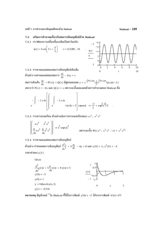 บทที่ 7. การคํานวณระดับอุดมศึกษาด้วย Mathcad Mathcad – 109
7.2 เสริมการคํานวณเกี่ยวกับสมการเชิงอนุพันธ์ด้วย Mathcad
7.2.1 กราฟของการเคลื่อนที่แบบซิมเปิลฮาร์มอนิก
7.2.2 การหาผลเฉลยของสมการเชิงอนุพันธ์เชิงเส้น
ตัวอย่าง จงหาผลเฉลยของสมการ dx
dy
– 2xy = x
สมการเชิงเส้น dx
dy
+ P(x)y = Q(x) มีสูตรผลเฉลย y = ∫
∫∫−
C)+dx)x(Qe(e
dx)x(Pdx)x(P
เพราะว่า P(x) = –2x และ Q(x) = x เพราะฉะนั้นผลเฉลยด้วยการคํานวณของ Mathcad คือ
7.2.3 การหารอนสเกียน ตัวอย่างเช่นการหารอนสเกียนของ x x
e , 2
x x
e
เพราะฉะนั้น W(x x
e , 2
x x
e : x) = 2
x x2
e
7.2.4 การหาผลเฉลยของสมการเชิงอนุพันธ์
ตัวอย่าง กําหนดสมการเชิงอนุพันธ์ 2
2
dx
yd
+ 3 dx
dy
– 4y = 0 และ y(0) = 1, y′(0) = –5
จงหาค่าของ y(1)
หมายเหตุ สัญลักษณ์ ′ ใน Mathcad ที่ใช้ในการพิมพ์
.
y' 0( ) 5− ได้จากการพิมพ์ <Ctrl>+F7
0 2 4 6 8 10
5
3
1
1
3
5
5−
5
x t( )
0
100 t
x t( ) 4 sin 3 t⋅
π
3
+






⋅:= t 0 0.001, 10..:= .
e
x2− x⋅
⌠


⌡
d−
xe
x2− x⋅
⌠


⌡
d
x( )⋅
⌠




⌡
d C+












⋅ expand
1−
2
exp x
2( ) C⋅+→ .
x e
x
⋅
x
x e
x
⋅
d
d
x
2
e
x
⋅
x
x
2
e
x
⋅
d
d










x
2
exp x( )
2
⋅→
Given
2
x
y x( )
d
d
2
3
x
y x( )
d
d
⋅+ 4 y x( )⋅+ 0
y' 0( ) 5−
y 0( ) 1
y Odesolve x 3,( ):=
y 1( ) 0.518−=
0 1 2 3
1
0.5
0.5
1
1
1−
y x( )
30 x
 