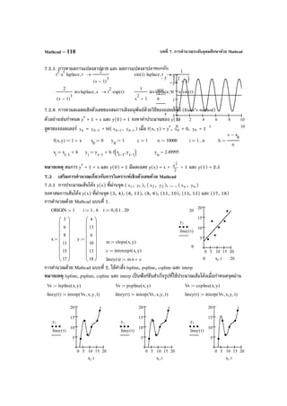 บทที่ 7. การคํานวณระดับอุดมศึกษาด้วย MathcadMathcad – 110
7.2.5 การหาผลการแปลงลาปลาซ และ ผลการแปลงลาปลาซผกผัน
7.2.6 การหาผลเฉลยเชิงตัวเลขของสมการเชิงอนุพันธ์ด้วยวิธีของออยเลอร์ (Euler’s method)
ตัวอย่างเช่นกําหนด y′ = 1 + x และ y(0) = 1 จงหาค่าประมาณของ y(1)
สูตรของออยเลอร์ ny = 1ny − + hf( 1nx − , 1ny − ) เมื่อ f(x, y) = y′, 0x = 0, 0y = 1
หมายเหตุ สมการ y′ = 1 + x และ y(0) = 1 มีผลเฉลย y(x) = x + 2
x2
+ 1 และ y(1) = 2.5
7.3 เสริมการคํานวณเกี่ยวกับการวิเคราะห์เชิงตัวเลขด้วย Mathcad
7.3.1 การประมาณเส้นโค้ง y(x) ที่ผ่านจุด ( 1x , 1y ), ( 2x , 2y ), ... , ( nx , ny )
จงหาสมการเส้นโค้ง y(x) ที่ผ่านจุด (3, 4), (6, 13), (8, 6), (11, 10), (15, 13) และ (17, 18)
การคํานวณด้วย Mathcad แบบที่ 1.
การคํานวณด้วย Mathcad แบบที่ 2. ใช้คําสั่ง lspline, pspline, cspline และ interp
หมายเหตุ lspline, pspline, cspline และ interp เป็นฟังก์ชันสําเร็จรูปที่ใช้ประมาณเส้นโค้งเมื่อกําหนดจุดผ่าน
0 2 4 6 8 10
5
3
1
1
3
5
5−
5
x t( )
0
100 t
ORIGIN 1:= i 1 6..:= t 0 0.1, 20..:=
x
3
6
8
11
15
17
















:= y
4
13
6
10
13
18
















:=
m slope x y,( ):=
c intercept x y,( ):=
liney x( ) m x⋅ c+:=
0 5 10 15 20
5
10
15
20
20
0
yi
liney t( )
200 xi t,
Vs lspline x y,( ):=
liney t( ) interp Vs x, y, t,( ):=
0 5 10 15 20
5
10
15
20
yi
liney t( )
xi t,
Vs pspline x y,( ):=
liney t( ) interp Vs x, y, t,( ):=
0 5 10 15 20
5
10
15
20
yi
liney t( )
xi t,
Vs cspline x y,( ):=
liney t( ) interp Vs x, y, t,( ):=
0 5 10 15 20
5
10
15
20
yi
liney t( )
xi t,
t
2
e
t
⋅ laplace t,
2
s 1−( )
3
→ sin t( ) laplace t,
1
s
2
1+( )
→
2
s 1−( )
3
invlaplace s, t
2
exp t( )⋅→
1
s
2
1+
invlaplace s, sin t( )→ .
f x y,( ) 1 x+:= x
0
0:= y
0
1:= c 1:= n 10000:= i 1 n..:= h
c x
0
−
n
:=
x
i
x
i 1−
h+:= y
i
y
i 1−
h f x
i 1−
y
i 1−
,( )⋅+:= y
n
2.49995=
 