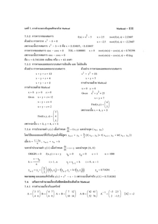 บทที่ 7. การคํานวณระดับอุดมศึกษาด้วย Mathcad Mathcad – 111
7.3.2 การหารากของสมการ
ตัวอย่าง การหาราก 2
x – 5 = 0
เพราะฉะนั้นรากสมการ 2
x – 5 = 0 คือ x = 2.23607, –2.23607
การหารากของสมการ sinx – cosx = 0
เพราะฉะนั้นรากสมการ sinx – cosx = 0
คือ x = 0.785398 เรเดียน หรือ x = 45 องศา
7.3.3 การหาผลเฉลยของระบบสมการเชิงเส้น และ ไม่เชิงเส้น
ตัวอย่าง การหาผลเฉลยของระบบสมการ ตัวอย่าง การหาผลเฉลยของระบบสมการ
x + y + z = 12 2
x + 2
y = 25
x – y + z = 4 x + y = 7
x + y – z = 2 การคํานวณด้วย Mathcad
การคํานวณด้วย Mathcad
เพราะฉะนั้น x = 4, y = 3
เพราะฉะนั้น x = 3, y = 4, z = 5
7.3.4 การประมาณค่า y(c) เมื่อกําหนด )y,x(f
dx
dy
= และผ่านจุด ( 0x , 0y )
โดยวิธีของออยเลอร์ที่ปรับปรุงแล้วที่มีสูตร 1ny + = ny + 2
h (f( nx , ny )+ f( 1nx + , ny + hf( nx , ny ))
เมื่อ h = n
xc 0−
, 1nx + = nx + h
จงหาค่าประมาณค่า y(1) เมื่อกําหนด yx
dx
dy
+= และผ่านจุด (0, 0)
หมายเหตุ ผลเฉลยแท้จริงคือ y(x) = x
e – x – 1 เพราะฉะนั้นค่าจริง y(1) = 0.718282
7.4 เสริมการคํานวณเกี่ยวกับพีชคณิตเชิงเส้นด้วย Mathcad
7.4.1 การคํานวณเกี่ยวกับเมทริกซ์
f x( ) x
2
5−:= x 2.5:= root f x( ) x,( ) 2.23607=
x 2.5−:= root f x( ) x,( ) 2.23607−=
A
3
4
5
6






:= B
4
6
7
8






:= A B+
7
10
12
14






= A B⋅
42
52
61
76






= A
1− 3−
2
2.5
1.5−






= A 2−=
TOL 0.000001:= x 0:= root sin x( ) cos x( )− x,( ) 0.785398= .
root sin x( ) cos x( )− x,( ) 45deg=
x 0:= y 0:= z 0:=
Given x y+ z+ 12
x y− z+ 4
x y+ z− 2
Find x y, z,( )
3
4
5








=
x 0:= y 0:=
Given x
2
y
2
+ 25
x y+ 7
Find x y,( )
4
3






=
ORIGIN 0:= f x y,( ) x y+:= x
0
0:= y
0
0:= c 1:= n 1000:=
h
c x
0
−
n
:= i 1 n..:= x
i
x
i 1−
h+:= i 0 n 1−..:=
y
i 1+
y
i
h
2






f x
i
y
i
,( ) f x
i 1+
y
i
h f x
i
y
i
,( )⋅+,( )+( )⋅+:= y
n
0.718281= .
 