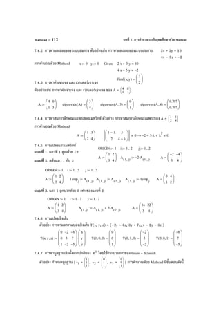 บทที่ 7. การคํานวณระดับอุดมศึกษาด้วย MathcadMathcad – 112
7.4.2 การหาผลเฉลยของระบบสมการ ตัวอย่างเช่น การหาผลเฉลยของระบบสมการ 2x + 3y = 10
4x – 5y = –2
การคํานวณด้วย Mathcad
7.4.3 การหาค่าเจาะจง และ เวกเตอร์เจาะจง
ตัวอย่างเช่น การหาค่าเจาะจง และ เวกเตอร์เจาะจง ของ A = 





31
04
7.4.4 การหาสมการลักษณะเฉพาะของเมทริกซ์ ตัวอย่าง การหาสมการลักษณะเฉพาะของ A = 





42
31
การคํานวณด้วย Mathcad
7.4.5 การแปลงแถวเมทริกซ์
แบบที่ 1. แถวที่ 1 คูณด้วย –2
แบบที่ 2. สลับแถว 1 กับ 2
แบบที่ 3. แถว 1 ถูกบวกด้วย 5 เท่า ของแถวที่ 2
7.4.6 การแปลงเชิงเส้น
ตัวอย่าง การหาผลการแปลงเชิงเส้น T(x, y, z) = (–2y – 6z, 3y + 7z, x – 2y – 5z )
7.4.7 การหามูลฐานเชิงตั้งฉากปกติของ 3
R โดยใช้กระบวนการของ Gram - Schmidt
ตัวอย่าง กําหนดมูลฐาน { 1v = 







1
1
1
, 2v = 







1
1
0
, 3v = 







1
0
0
} การคํานวณด้วย Mathcad มีขั้นตอนดังนี้
x 0:= y 0:= Given 2 x⋅ 3 y⋅+ 10
4 x⋅ 5 y⋅− 2−
Find x y,( )
2
2






=
A
4
1
0
3






:= eigenvals A( )
3
4






= eigenvec A 3,( )
0
1






= eigenvec A 4,( )
0.707
0.707






=
A
1
2
3
4






:=
1 λ−
2
3
4 λ−






0 2− 5 λ⋅− λ
2
+ 0→
ORIGIN 1:= i 1 2..:= j 1 2..:=
A
1
3
2
4






:= A
1 j,( )
A
1 j,( )
5 A
2 j,( )
⋅+:= A
16
3
22
4






=
ORIGIN 1:= i 1 2..:= j 1 2..:=
A
1
3
2
4






:= Temp
j
A
1 j,( )
:= A
1 j,( )
A
2 j,( )
:= A
2 j,( )
Temp
j
:= A
3
1
4
2






=
T x y, z,( )
0
0
1
2−
3
2−
6−
7
5−








x
y
z








⋅:= T 1 0, 0,( )
0
0
1








= T 0 1, 0,( )
2−
3
2−








= T 0 0, 1,( )
6−
7
5−








=
ORIGIN 1:= i 1 2..:= j 1 2..:=
A
1
3
2
4






:= A
1 j,( )
2− A
1 j,( )
⋅:= A
2−
3
4−
4






=
 