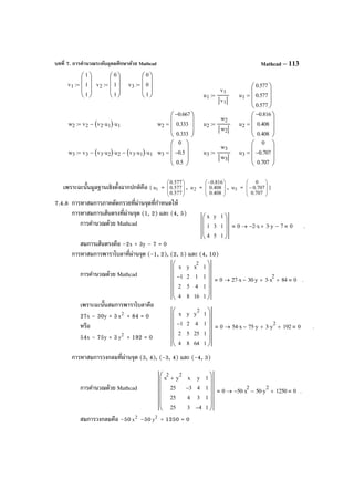 บทที่ 7. การคํานวณระดับอุดมศึกษาด้วย Mathcad Mathcad – 113
เพราะฉะนั้นมูลฐานเชิงตั้งฉากปกติคือ { 1u = 







577.0
577.0
577.0
, 2u = 






−
408.0
408.0
816.0
, 3u = 







−
707.0
707.0
0
}
7.4.8 การหาสมการภาคตัดกรวยที่ผ่านจุดที่กําหนดให้
การหาสมการเส้นตรงที่ผ่านจุด (1, 2) และ (4, 5)
การคํานวณด้วย Mathcad
สมการเส้นตรงคือ –2x + 3y – 7 = 0
การหาสมการพาราโบลาที่ผ่านจุด (-1, 2), (2, 5) และ (4, 10)
การคํานวณด้วย Mathcad
เพราะฉะนั้นสมการพาราโบลาคือ
27x – 30y + 3 2
x + 84 = 0
หรือ
54x – 75y + 3 2
y + 192 = 0
การหาสมการวงกลมที่ผ่านจุด (3, 4), (-3, 4) และ (-4, 3)
การคํานวณด้วย Mathcad
สมการวงกลมคือ –50 2
x –50 2
y + 1250 = 0
v1
1
1
1








:= v2
0
1
1








:= v3
0
0
1








:=
u1
v1
v1
:= u1
0.577
0.577
0.577








=
w2 v2 v2 u1⋅( ) u1⋅−:= w2
0.667−
0.333
0.333








= u2
w2
w2
:= u2
0.816−
0.408
0.408








=
w3 v3 v3 u2⋅( ) u2⋅− v3 u1⋅( ) u1⋅−:= w3
0
0.5−
0.5








= u3
w3
w3
:= u3
0
0.707−
0.707








=
x
1
4
y
3
5
1
1
1








0 2− x⋅ 3 y⋅ 7−+ 0→ .
x
1−
2
4
y
2
5
8
x
2
1
4
16
1
1
1
1












0 27 x⋅ 30 y⋅− 3 x
2
⋅+ 84+ 0→ .
x
1−
2
4
y
2
5
8
y
2
4
25
64
1
1
1
1












0 54 x⋅ 75 y⋅− 3 y
2
⋅+ 192+ 0→ .
x
2
y
2
+
25
25
25
x
3−
4
3
y
4
3
4−
1
1
1
1












0 50− x
2
⋅ 50 y
2
⋅− 1250+ 0→ .
 