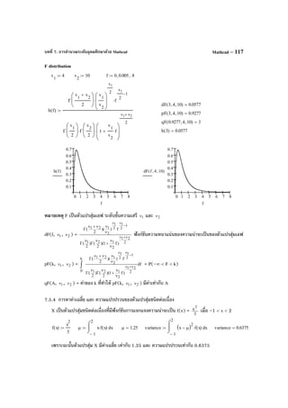 บทที่ 7. การคํานวณระดับอุดมศึกษาด้วย Mathcad Mathcad – 117
F distribution
หมายเหตุ F เป็นตัวแปรสุ่มเอฟ ระดับขั้นความเสรี 1ν และ 2ν
dF(f, 1ν , 2ν ) =
2
21
2
121
1
2
1
2
1
2
121
)f1)(
2
()
2
(
f))(
2
(
ν+ν
−
νν
ν
ν
+
ν
Γ
ν
Γ
ν
νν+ν
Γ
ฟังก์ชันความหนาแน่นของความน่าจะเป็นของตัวแปรสุ่มเอฟ
pF(k, 1ν , 2ν ) = df
)f1)(
2
()
2
(
f))(
2
(
2
21
2
121
1
2
1
2
1
2
121k
0
ν+ν
−
νν
ν
ν
+
ν
Γ
ν
Γ
ν
νν+ν
Γ
∫ = P(–∞ < F < k)
qF(A, 1ν , 2ν ) = ค่าของ k ที่ทําให้ pF(k, 1ν , 2ν ) มีค่าเท่ากับ A
7.5.4 การหาค่าเฉลี่ย และ ความแปรปรวนของตัวแปรสุ่มชนิดต่อเนื่อง
X เป็นตัวแปรสุ่มชนิดต่อเนื่องที่มีฟังก์ชันการแจกแจงความน่าจะเป็น f(x) = 3
x2
เมื่อ –1 < x < 2
เพราะฉะนั้นตัวแปรสุ่ม X มีค่าเฉลี่ย เท่ากับ 1.25 และ ความแปรปรวนเท่ากับ 0.6375
v
1
4:= v
2
10:= f 0 0.005, 8..:=
dF 3 4, 10,( ) 0.0577=
h f( )
Γ
v
1
v
2
+
2






v
1
v
2







v1
2
⋅ f
v1
2
1−
⋅
Γ
v
1
2






Γ
v
2
2






⋅ 1
v
1
v
2
f⋅+








v1 v2+
2
⋅
:=
pF 3 4, 10,( ) 0.9277=
qF 0.9277 4, 10,( ) 3=
h 3( ) 0.0577=
0 1 2 3 4 5 6 7 8
0.1
0.2
0.3
0.4
0.5
0.6
0.7
h f( )
f
0 1 2 3 4 5 6 7 8
0.1
0.2
0.3
0.4
0.5
0.6
0.7
dF f 4, 10,( )
f
f x( )
x
2
3
:= µ
1−
2
xx f x( )⋅
⌠

⌡
d:= µ 1.25= variance
1−
2
xx µ−( )2
f x( )⋅
⌠

⌡
d:= variance 0.6375=
 