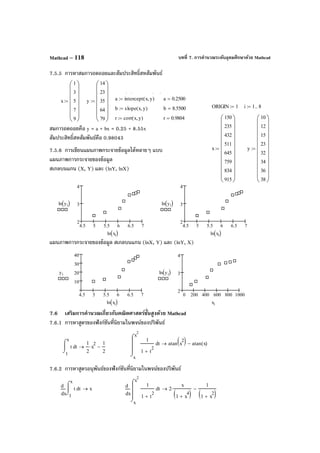 บทที่ 7. การคํานวณระดับอุดมศึกษาด้วย MathcadMathcad – 118
7.5.5 การหาสมการถดถอยและสัมประสิทธิ์สหสัมพันธ์
สมการถดถอยคือ y = a + bx = 0.25 + 8.55x
สัมประสิทธิ์สหสัมพันธ์คือ 0.98043
7.5.6 การเขียนแผนภาพกระจายข้อมูลได้หลายๆ แบบ
แผนภาพการกระจายของข้อมูล
สเกลบนแกน (X, Y) และ (lnY, lnX)
แผนภาพการกระจายของข้อมูล สเกลบนแกน (lnX, Y) และ (lnY, X)
7.6 เสริมการคํานวณเกี่ยวกับคณิตศาสตร์ขั้นสูงด้วย Mathcad
7.6.1 การหาสูตรของฟังก์ชันที่นิยามในพจน์ของปริพันธ์
7.6.2 การหาสูตรอนุพันธ์ของฟังก์ชันที่นิยามในพจน์ของปริพันธ์
ORIGIN 1:= i 1 8..:=
x
150
235
432
511
645
759
834
915






















:= y
10
12
15
23
32
34
36
38






















:=
4.5 5 5.5 6 6.5 7
2
3
4
ln yi( )
ln xi( )
4.5 5 5.5 6 6.5 7
2
3
4
ln yi( )
ln xi( )
4.5 5 5.5 6 6.5 7
10
20
30
40
yi
ln xi( )
0 200 400 600 800 1000
2
3
4
ln yi( )
xi
x
x
2
t
1
1 t
2
+
⌠



⌡
d atan x
2( ) atan x( )−→
1
x
tt
⌠

⌡
d
1
2
x
2
⋅
1
2
−→
x 1
x
tt
⌠

⌡
d
d
d
x→
x
x
x
2
t
1
1 t
2
+
⌠



⌡
d
d
d
2
x
1 x
4
+( )
⋅
1
1 x
2
+( )
−→
x
1
3
5
7
9














:= y
14
23
35
64
79














:=
   
a intercept x y,( ):= a 0.2500=
b slope x y,( ):= b 8.5500=
r corr x y,( ):= r 0.9804=
 