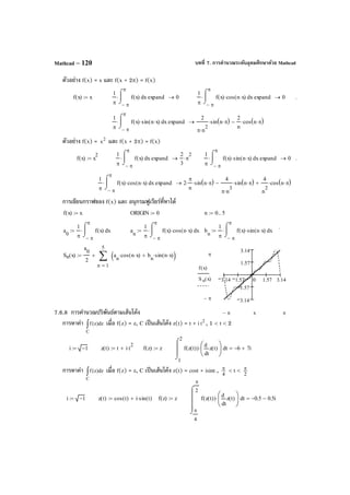 บทที่ 7. การคํานวณระดับอุดมศึกษาด้วย MathcadMathcad – 120
ตัวอย่าง f(x) = x และ f(x + 2π) = f(x)
ตัวอย่าง f(x) = 2
x และ f(x + 2π) = f(x)
การเขียนกราฟของ f(x) และ อนุกรมฟูเรียร์ที่หาได้
7.6.8 การคํานวณปริพันธ์ตามเส้นโค้ง
การหาค่า ∫
C
dz)z(f เมื่อ f(z) = z, C เป็นเส้นโค้ง z(t) = t + i 2
t , 1 < t < 2
การหาค่า ∫
C
dz)z(f เมื่อ f(z) = z, C เป็นเส้นโค้ง z(t) = cost + isint , 4
π < t <
2
π
3.14 1.57 0 1.57 3.14
3.14
1.57
1.57
3.14
π
π−
f x( )
S n x( )
ππ− x
i 1−:= z t( ) t i t
2
⋅+:= f z( ) z:=
1
2
tf z t( )( )
t
z t( )
d
d






⋅
⌠


⌡
d 6− 7i+=
i 1−:= z t( ) cos t( ) i sin t( )⋅+:= f z( ) z:=
π
4
π
2
tf z t( )( )
t
z t( )
d
d






⋅
⌠



⌡
d 0.5− 0.5i−=
f x( ) x:=
1
π π−
π
xf x( )
⌠

⌡
d⋅ expand 0→
1
π π−
π
xf x( ) cos n x⋅( )⋅
⌠

⌡
d⋅ expand 0→ .
1
π π−
π
xf x( ) sin n x⋅( )⋅
⌠

⌡
d⋅ expand
2
π n
2
⋅
sin n π⋅( )⋅
2
n
cos n π⋅( )⋅−→
f x( ) x
2
:=
1
π π−
π
xf x( )
⌠

⌡
d⋅ expand
2
3
π
2
⋅→
1
π π−
π
xf x( ) sin n x⋅( )⋅
⌠

⌡
d⋅ expand 0→ .
1
π π−
π
xf x( ) cos n x⋅( )⋅
⌠

⌡
d⋅ expand 2
π
n
⋅ sin n π⋅( )⋅
4
π n
3
⋅
sin n π⋅( )⋅−
4
n
2
cos n π⋅( )⋅+→
f x( ) x:= ORIGIN 0:= n 0 5..:=
.
a
0
1
π π−
π
xf x( )
⌠

⌡
d⋅:= a
n
1
π π−
π
xf x( ) cos n x⋅( )⋅
⌠

⌡
d⋅:= b
n
1
π π−
π
xf x( ) sin n x⋅( )⋅
⌠

⌡
d⋅:=
Sn x( )
a
0
2
1
5
n
a
n
cos n x⋅( )⋅ b
n
sin n x⋅( )⋅+( )∑
=
+:=
 