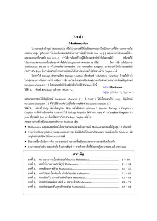บทนํา
Mathematica
โปรแกรมสําเร็จรูป Mathematica เป็นโปรแกรมที่มีชื่อเสียงมากและเป็นโปรแกรมที่มีความสามารถใน
การคํานวณสูง รูปแบบการใช้งานต้องพิมพ์คําสั่งผ่านบรรทัดที่เรียกว่า line in [..] ผลของการคํานวณที่ได้จะ
แสดงออกมาที่บรรทัด line out [..] การใช้งานโดยทั่วไปผู้ใช้ต้องจดจําคําสั่งที่ต้องการได้ หรือจะให้
โปรแกรมแสดงแถบเครื่องมือของคําสั่งให้ปรากฏบนจอภาพตลอดเวลาก็ได้ ในการใช้งานโปรแกรม
Mathematica ความสามารถในการทํางานบางอย่าง เช่นงานทางด้าน Graphics จะจําแนกเป็นโปรแกรมย่อย
เรียกว่า Package ซึ่งเราต้องเรียกโปรแกรมย่อยนั้นขึ้นมาก่อนจึงจะใช้งานทางด้าน Graphics ได้
ในการใช้ Package เช่นการเรียก Package Graphics ต้องพิมพ์ <<Graphics `Graphics` จึงจะใช้คําสั่ง
ในกลุ่มของการเขียนกราฟได้ แต่ในการใช้งานจริงเนื่องจากแป้ นพิมพ์บางแป้นพิมพ์ไม่สามารถพิมพ์สัญลักษณ์
backquote character (`) จึงขอแนะนําวิธีพิมพ์คําสั่งเรียกใช้ Package ดังนี้
วิธีที่ 1. พิมพ์ $Packages แล้วกด <Shift>+↵
ผลบนจอภาพจะได้สัญลักษณ์ backquote character (`) ที่ Out[1] ให้เลื่อนเมาส์ไป copy สัญลักษณ์
backquote character (`) ที่ได้ไว้ใช้งานต่อไปเมื่อต้องการพิมพ์ backquote character (`)
วิธีที่ 2. คลิกที่ Help เมื่อได้เมนูของ Help แล้วให้เลือก Add–on  Standard Package  Graphics 
Graphics จะได้คําอธิบายต่าง ๆ ของการใช้ Package Graphics ให้ทําการ copy คําว่า Graphics`Graphics` มา
paste ที่บรรทัด line in เพื่อใช้ในการเรียก Package Graphics ต่อไป
ความสามารถที่เหมือนและแตกต่างจาก Mathcad เช่น
• Mathematica แสดงผลทศนิยมได้หลายตําแหน่งตามต้องการแต่ Mathcad แสดงผลได้สูงสุด 15 ตําแหน่ง
• การปรับเปลี่ยนรูปแบบการแสดงผลของกราฟ ต้องใช้คําสั่งในการกําหนดค่า ไม่เหมือนกับ Mathcad ที่มี
เมนูของการปรับเปลี่ยนรูปแบบกราฟ
• มีแถบเครื่องมือในการคํานวณ สามารถนําแถบเครื่องมือมาแสดงบนจอภาพได้เหมือนกัน
• สามารถขอคําอธิบายของคําสั่ง ด้วยการพิมพ์ ? ตามด้วยคําสั่งที่ต้องการรู้ความหมาย แล้วกด Enter
สารบัญ
บทที่ 1. ความสามารถเบื้องต้นของโปรแกรม Mathematica......................................... 1 – 10
บทที่ 2. การใช้โปรแกรมสําเร็จรูป Mathematica....................................................... 11 – 34
บทที่ 3. การเขียนกราฟด้วย Mathematica............................................................... 35 – 50
บทที่ 4. การใช้งานเบื้องต้นเกี่ยวกับโปรแกรม Mathematica........................................ 51 – 62
บทที่ 5. การเขียนโปรแกรมด้วยคําสั่งของ Mathematica............................................. 63 – 68
บทที่ 6. การคํานวณคณิตศาสตร์ ม. ปลาย ด้วย Mathematica..................................... 69 – 78
บทที่ 7. การคํานวณระดับอุดมศึกษาด้วย Mathematica.............................................. 79 – 94
 