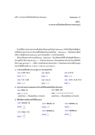 บทที่ 1. ความสามารถเบื้องต้นของโปรแกรม Mathematica Mathematica - 1
บทที่ 1.
ความสามารถเบื้องต้นของโปรแกรม Mathematica
ในบทนี้เป็นการนําความสามารถเบื้องต้นของโปรแกรมสําเร็จรูป Mathematica ทําได้มาให้ดูก่อนเพื่อผู้อ่าน
จะได้เห็นความสามารถทางการคํานวณที่สําคัญของโปรแกรมสําเร็จรูป Mathematica ในส่วนของการพิมพ์
คําสั่ง การเข้าสู่โปรแกรม Mathmatica และการประยุกต์ต่าง ๆ จะกล่าวในบทต่อไป
เนื่องจากลักษณะการทํางานของโปรแกรม Mathematica มีบรรทัดของคําสั่งที่เราต้องพิมพ์คําสั่งของการ
คํานวณเข้าไป เรียกว่า line In ln[n] := ... โปรแกรม Mathematica จึงจะแสดงผลการคํานวณ ในบรรทัดถัดไป
เรียกว่า line out Out[n] = ... ดังนั้น การยกตัวอย่างความสามารถต่าง ๆ จึงขอนําผลการคํานวณที่ปรากฎบน
จอภาพ ซึ่งมีทั้งบรรทัด line in (In[n] :=) และ line out (Out[n]=)
1. การคํานวณเบื้องต้น บวก ลบ คูณ หาร และเลขยกกําลัง
2. สามารถกําหนดการแสดงผลการคํานวณให้เป็ นทศนิยมได้หลายตําแหน่ง
แสดงค่าของ π เป็นเลขทศนินม 5 ตําแหน่ง แสดงค่าของ π เป็นเลขทศนิยม 20 ตําแหน่ง
3. มีฟังก์ชันทางคณิตศาสตร์ให้ใช้มากมาย
 