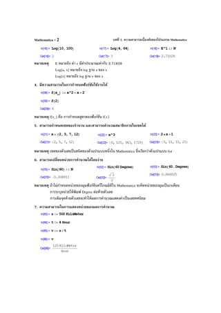 บทที่ 1. ความสามารถเบื้องต้นของโปรแกรม MathematicaMathematica - 2
หมายเหตุ E หมายถึง ค่า e มีค่าประมาณเท่ากับ 2.71828
Log[a, x] หมายถึง log ฐาน a ของ x
Log[x] หมายถึง log ฐาน e ของ x
4. มีความสามารถในการกําหนดฟังก์ชันใช้งานได้
หมายเหตุ f[x_] คือ การกําหนดสูตรของฟังก์ชัน f(x)
5. สามารถกําหนดเซตของจํานวน และสามารถคํานวณสมาชิกภายในเซตได้
หมายเหตุ เซตของตัวเลขเป็นชนิดของตัวแปรแบบหนึ่งใน Mathematica ซึ่งเรียกว่าตัวแปรแบบ list
6. สามารถเปลี่ยนหน่วยการคํานวณได้โดยง่าย
หมายเหตุ ถ้าไม่กําหนดหน่วยของมุมฟังก์ชันตรีโกณมิติใน Mathematica จะคิดหน่วยของมุมเป็นเรเดียน
การระบุหน่วยให้พิมพ์ Degree ต่อท้ายตัวเลข
การเติมจุดท้ายตัวเลขจะทําให้ผลการคํานวณแสดงค่าเป็นเลขทศนิยม
7. ความสามารถในการแสดงหน่วยของผลการคํานวณ
 