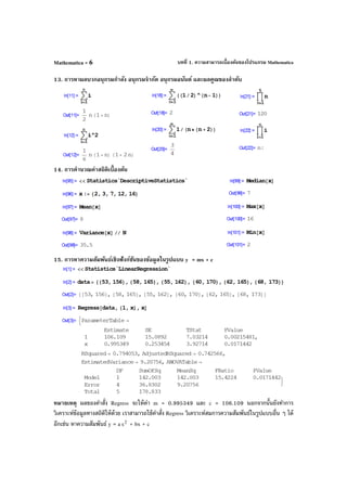 บทที่ 1. ความสามารถเบื้องต้นของโปรแกรม MathematicaMathematica - 6
13. การหาผลบวกอนุกรมกําลัง อนุกรมจํากัด อนุกรมอนันต์ และผลคูณของลําดับ
14. การคํานวณค่าสถิติเบื้องต้น
15. การหาความสัมพันธ์เชิงฟังก์ชันของข้อมูลในรูปแบบ y = mx + c
หมายเหตุ ผลของคําสั่ง Regress จะให้ค่า m = 0.995349 และ c = 106.109 นอกจากนั้นยังทําการ
วิเคราะห์ข้อมูลทางสถิติให้ด้วย เราสามารถใช้คําสั่ง Regress วิเคราะห์สมการความสัมพันธ์ในรูปแบบอื่น ๆ ได้
อีกเช่น หาความสัมพันธ์ y = a 2
x + bx + c
 