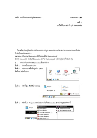 บทที่ 2. การใช้โปรแกรมสําเร็จรูป Mathematica Mathematica – 11
บทที่ 2.
การใช้โปรแกรมสําเร็จรูป Mathematica
ในบทนี้จะเรียนรู้เกี่ยวกับการนําโปรแกรมสําเร็จรูป Mathematica เข้ามาทํางาน และการคํานวณเบื้องต้น
กับคําสั่งของ Mathematica
หมายเหตุ โปรแกรม Mathematica ที่ใช้ในขณะนี้คือ Mathematica 4
สําหรับ Version อื่น ๆ เช่น Mathematica 3 หรือ Mathematica 2 จะมีการใช้งานที่ใกล้เคียงกัน
2.1 การเรียกโปรแกรม Mathematica ขึ้นมาใช้งาน
ขั้นที่ 1. เปิดเครื่องคอมพิวเตอร์
ขั้นที่ 2. รอจนจอภาพขึ้นข้อมูลต่าง ๆ ครบ
ดังตัวอย่างเช่นในภาพ
ขั้นที่ 3. คลิกที่ปุ่ม จะได้เมนู
ขั้นที่ 4. คลิกที่ All Programs และเลื่อนเมาส์ไปที่ Mathematica 4 จะได้เมนูย่อยเป็นดังนี้
 