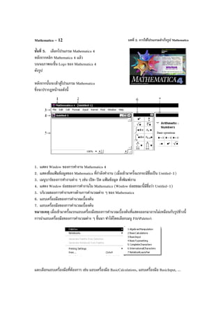 บทที่ 2. การใช้โปรแกรมสําเร็จรูป MathematicaMathematica – 12
ขั้นที่ 5. เลือกโปรแกรม Mathematica 4
หลังจากคลิก Mathematica 4 แล้ว
บนจอภาพจะขึ้น Logo ของ Mathematica 4
ดังรูป
หลังจากนั้นจะเข้าสู่โปรแกรม Mathematica
ซึ่งจะปรากฏหน้าจอดังนี้
1. แสดง Window ของการทํางาน Mathematica 4
2. แสดงชื่อแฟ้ มข้อมูลของ Mathematica ที่กําลังทํางาน (เมื่อเข้ามาครั้งแรกจะมีชื่อเป็น Untitled-1)
3. เมนูบาร์ของการทํางานต่าง ๆ เช่น เปิด-ปิด แฟ้ มข้อมูล สั่งพิมพ์งาน
4. แสดง Window ย่อยของการทํางานใน Mathematica (Window ย่อยขณะนี้มีชื่อว่า Untitled-1)
5. บริเวณของการทํางานทางด้านการคํานวณต่าง ๆ ของ Mathematica
6. แถบเครื่องมือของการคํานวณเบื้องต้น
7. แถบเครื่องมือของการคํานวณเบื้องต้น
หมายเหตุ เมื่อเข้ามาครั้งแรกแถบเครื่องมือของการคํานวณเบื้องต้นที่แสดงออกมาอาจไม่เหมือนกับรูปข้างนี้
การนําแถบเครื่องมือของการคํานวณต่าง ๆ ขึ้นมา ทําได้โดยเลือกเมนู FilePalettes
และเลือกแถบเครื่องมือที่ต้องการ เช่น แถบเครื่องมือ BasicCalculations, แถบเครื่องมือ BasicInput, ...
 