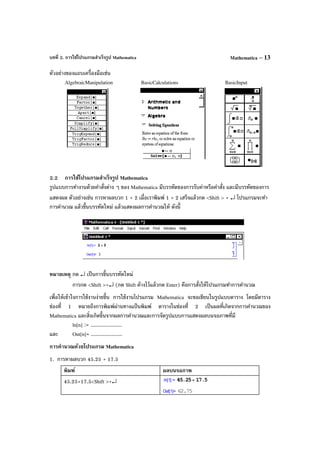 บทที่ 2. การใช้โปรแกรมสําเร็จรูป Mathematica Mathematica – 13
ตัวอย่างของแถบเครื่องมือเช่น
AlgebraicManipulation BasicCalculations BasicInput
2.2 การใช้โปรแกรมสําเร็จรูป Mathematica
รูปแบบการทํางานด้วยคําสั่งต่าง ๆ ของ Mathematica มีบรรทัดของการรับค่าหรือคําสั่ง และมีบรรทัดของการ
แสดงผล ตัวอย่างเช่น การหาผลบวก 1 + 2 เมื่อเราพิมพ์ 1 + 2 เสร็จแล้วกด <Shift > + ↵ โปรแกรมจะทํา
การคํานวณ แล้วขึ้นบรรทัดใหม่ แล้วแสดงผลการคํานวณให้ ดังนี้
หมายเหตุ กด ↵ เป็นการขึ้นบรรทัดใหม่
การกด <Shift >+↵ (กด Shift ค้างไว้แล้วกด Enter) คือการสั่งให้โปรแกรมทําการคํานวณ
เพื่อให้เข้าใจการใช้งานง่ายขึ้น การใช้งานโปรแกรม Mathematica จะขอเขียนในรูปแบบตาราง โดยมีตาราง
ช่องที่ 1 หมายถึงการพิมพ์ผ่านทางแป้ นพิมพ์ ตารางในช่องที่ 2 เป็นผลที่เกิดจากการคํานวณของ
Mathematica และสิ่งเกิดขึ้นจากผลการคํานวณและการจัดรูปแบบการแสดงผลบนจอภาพที่มี
ln[n] := .....................
และ Out[n]= .....................
การคํานวณด้วยโปรแกรม Mathematica
1. การหาผลบวก 45.25 + 17.5
พิมพ์ ผลบนจอภาพ
45.25+17.5<Shift >+↵
 