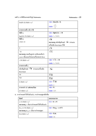 บทที่ 2. การใช้โปรแกรมสําเร็จรูป Mathematica Mathematica – 15
Sin[Pi/3]<Shift>+↵
การหารากที่ 2 มี 2 วิธี
วิธีที่ 1.
Sqrt[3]//N<Shift>+↵
วิธีที่ 2.
<Ctrl>+2 หมายเหตุ คลิกสัญลักษณ์ จากแถบ
เครื่องมือ BasicInput ก็ได้
3
→
หมายเหตุ กดแป้ นลูกศร จะสังเกตเห็นว่า
curser เลื่อนออกไปนอกเครื่องหมาย Root
//N<Shift>+↵
การหารากที่ n
คลิกสัญลักษณ์ จากแถบเครื่องมือ
BasicInput
32
Tab
5<Shift>+↵
การหาค่า 5! แฟกทอเรียล
5!<Shift>+↵
6. การกําหนดค่าให้กับตัวแปร, การกําหนดสูตรฟังก์ชัน
พิมพ์ ผลบนจอภาพ
x:=4<Shift>+↵
หมายเหตุ := คือการกําหนดค่าให้กับตัวแปร
f[x_]:=x^2<Shift>+↵
หมายเหตุ f[x_]:= เป็นการกําหนดสูตร
f[x]<Shift>+↵
 