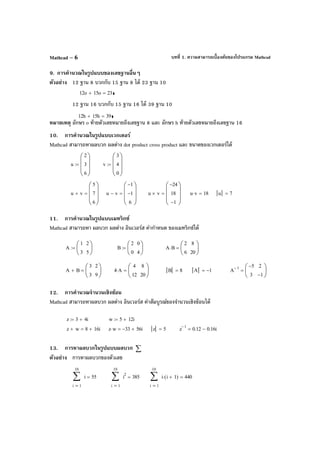 บทที่ 1. ความสามารถเบื้องต้นของโปรแกรม MathcadMathcad – 6
9. การคํานวณในรูปแบบของเลขฐานอื่นๆ
ตัวอย่าง 12 ฐาน 8 บวกกับ 15 ฐาน 8 ได้ 23 ฐาน 10
12 ฐาน 16 บวกกับ 15 ฐาน 16 ได้ 39 ฐาน 10
หมายเหตุ อักษร o ท้ายตัวเลขหมายถึงเลขฐาน 8 และ อักษร h ท้ายตัวเลขหมายถึงเลขฐาน 16
10. การคํานวณในรูปแบบเวกเตอร์
Mathcad สามารถหาผลบวก ผลต่าง dot product cross product และ ขนาดของเวกเตอร์ได้
11. การคํานวณในรูปแบบเมทริกซ์
Mathcad สามารถหา ผลบวก ผลต่าง อินเวอร์ส ค่ากําหนด ของเมทริกซ์ได้
12. การคํานวณจํานวนเชิงซ้อน
Mathcad สามารถหาผลบวก ผลต่าง อินเวอร์ส ค่าสัมบูรณ์ของจํานวนเชิงซ้อนได้
13. การหาผลบวกในรูปแบบผลบวก ∑
ตัวอย่าง การหาผลบวกของตัวเลข
12o 15o+ 23=
12h 15h+ 39=
u
2
3
6








:= v
3
4
0








:=
u v+
5
7
6








= u v−
1−
1−
6








= u v×
24−
18
1−








= u v⋅ 18= u 7=
A
1
3
2
5






:= B
2
0
0
4






:= A B⋅
2
6
8
20






=
A B+
3
3
2
9






= 4 A⋅
4
12
8
20






= B 8= A 1−= A
1− 5−
3
2
1−






=
z 3 4i+:= w 5 12i+:=
z w+ 8 16i+= z w⋅ 33− 56i+= z 5= z
1−
0.12 0.16i−=
1
10
i
i∑
=
55=
1
10
i
i
2
∑
=
385=
1
10
i
i i 1+( )⋅∑
=
440=
 