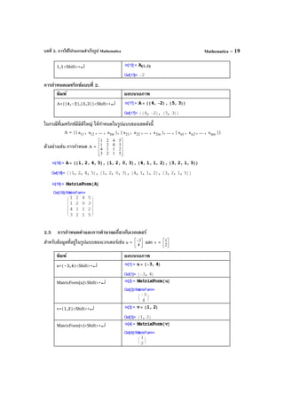 บทที่ 2. การใช้โปรแกรมสําเร็จรูป Mathematica Mathematica – 19
1,1<Shift>+↵
การกําหนดเมทริกซ์แบบที่ 2.
พิมพ์ ผลบนจอภาพ
A={{4,–2},{5,3}}<Shift>+↵
ในกรณีที่เมทริกซ์มีมิติใหญ่ ให้กําหนดในรูปแบบของเซตดังนี้
A = {{ 11a , 12a , ... , m1a }, { 21a , 22a , ... , m2a }, ... , { 1na , 2na , ... , nma }}
ตัวอย่างเช่น การกําหนด A =










5123
2114
3021
5421
2.5 การกําหนดค่าและการคํานวณเกี่ยวกับเวกเตอร์
สําหรับข้อมูลที่อยู่ในรูปแบบของเวกเตอร์เช่น u = 


−
4
3 และ v = 



2
1
พิมพ์ ผลบนจอภาพ
u={–3,4}<Shift>+↵
MatrixForm[u]<Shift>+↵
v={1,2}<Shift>+↵
MatrixForm[v]<Shift>+↵
 