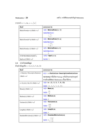 บทที่ 2. การใช้โปรแกรมสําเร็จรูป MathematicaMathematica – 20
การหาค่า u + v, 4u, vu ⋅ , | u |
พิมพ์ ผลบนจอภาพ
MatrixForm[u+v]<Shift>+↵
MatrixForm[4*u]<Shift>+↵
MatrixForm[u.v]<Shift>+↵
การหาขนาดของเวกเตอร์ u
Sqrt[u.u]<Shift>+↵
2.6 การกําหนดข้อมูล
ตัวอย่างข้อมูลคือ x = 2, 3, 5, 7, 8, 15
พิมพ์ ผลบนจอภาพ
<<Statistics`DescriptiveStatistics`
<Shift>+↵ หมายเหตุ คําสั่งเรียก Package หรือโปรแกรมประยุกต์
ทางด้านสถิติของ Mathematica ขึ้นมาใช้งาน
x={2,3,5,7,8,15}<Shift>+↵
Mean[x]<Shift>+↵
Median[x]<Shift>+↵
Variance[x]<Shift>+↵
Length[x]<Shift>+↵
StandardDeviation[x]<Shift>+↵
 