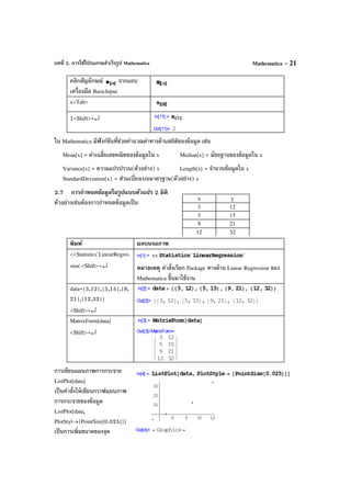 บทที่ 2. การใช้โปรแกรมสําเร็จรูป Mathematica Mathematica – 21
คลิกสัญลักษณ์ จากแถบ
เครื่องมือ BasicInput
x<Tab>
1<Shift>+↵
ใน Mathematica มีฟังก์ชันที่ช่วยคํานวณค่าทางด้านสถิติของข้อมูล เช่น
Mean[x] = ค่าเฉลี่ยเลขคณิตของข้อมูลใน x Median[x] = มัธยฐานของข้อมูลใน x
Variance[x] = ความแปรปรวน(ตัวอย่าง) x Length[x] = จํานวนข้อมูลใน x
StandardDeviation[x} = ส่วนเบี่ยงเบนมาตรฐาน(ตัวอย่าง) x
2.7 การกําหนดข้อมูลในรูปแบบตัวแปร 2 มิติ
ตัวอย่างเช่นต้องการกําหนดข้อมูลเป็น
พิมพ์ ผลบนจอภาพ
<<Statistics`LinearRegres
sion`<Shift>+↵ หมายเหตุ คําสั่งเรียก Package ทางด้าน Linear Regression ของ
Mathematica ขึ้นมาใช้งาน
data={3,12},{5,15},{9,
21},{12,32}}
<Shift>+↵
MatrixForm[data]
<Shift>+↵
การเขียนแผนภาพการกระจาย
ListPlot[data]
เป็นคําสั่งให้เขียนกราฟแผนภาพ
การกระจายของข้อมูล
ListPlot[data,
PlotStyl→{PointSize[0.025]}]
เป็นการเพิ่มขนาดของจุด
x y
3 12
5 15
9 21
12 32
 