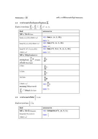 บทที่ 2. การใช้โปรแกรมสําเร็จรูป MathematicaMathematica – 22
2.8 การคํานวณค่าเกี่ยวกับผลบวกในรูปแบบ ∑
ตัวอย่าง การหาค่าของ ∑
=
10
1i
i , ∑
=
10
1i
2
i , )5i4(i
10
1i
2
∑
=
−−
พิมพ์ ผลบนจอภาพ
วิธีที่ 1. ใช้คําสั่ง Sum
Sum[i,{i,1,10}]<Shift>+↵
Sum[i^2,{i,1,10}]<Shift>+↵
Sum[i^2–4*i–5,{i,1,10}]
<Shift>+↵
วิธีที่ 2. ใช้สัญลักษณ์ผลบวก
คลิกสัญลักษณ์ จากแถบ
เครื่องมือ BasicInput
i<Tab>
1<Tab>
10<Tab>
i<Shift>+↵
หมายเหตุ ถ้าต้องการหาค่า
∑
=
10
1i
2
i ให้พิมพ์ i^2<Tab>
2.9 การคํานวณค่าปริพันธ์ dx)x(f
b
a
∫
ตัวอย่างการหาค่าของ dxx
2
1
0
∫
พิมพ์ ผลบนจอภาพ
วิธีที่ 1. ใช้คําสั่ง Integrate
Integrate[x^2,{x,0,1}]
<Shift>+↵
 