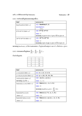 บทที่ 2. การใช้โปรแกรมสําเร็จรูป Mathematica Mathematica – 25
2.12 การคํานวณในรูปแบบของเลขฐานอื่นๆ
พิมพ์ ผลบนจอภาพ
BaseForm[9,2]<Shift>+↵
8^^2+8^^17<Shift>+↵
หมายเหตุ 12 ฐาน 8 บวก 17 ฐาน 8 ได้ 25 ฐาน 10
16^^2*16^^10<Shift>+↵
หมายเหตุ 2 ฐาน 16 คูณ 11 ฐาน 16 ได้ 32 ฐาน 10
หมายเหตุ BaseForm[x, b] คือการแสดงผลของ x ในรูปแบบตัวเลขฐาน b และ b^^x คือจํานวน x ฐาน b
2.13 การหาผลบวกในรูปแบบ ∑
=
n
1i
ix , ∑
=
n
1i
iy , ∑
=
n
1i
2
ix ,...
ตัวอย่างข้อมูลเช่น
พิมพ์ ผลบนจอภาพ
x:={2,3,6,9}<Shift>+↵
y:={12,15,14,19}<Shift>+↵
{x[[1]],y[[1]]}<Shift>+↵
หมายเหตุ x[[i]] คือ ix
Sum[x[[i]],{i,1,4}]<Shift>+↵
หมายเหตุ Sum[F[i],{i,a,b}] = ∑
=
b
ai
F(i)
Sum[x[[i]]^2,{i,1,4}]
<Shift>+↵
Sum[x[[i]]*y[[i]],{i,1,4}]
<Shift>+↵
x y
2 12
3 15
6 14
9 19
 
