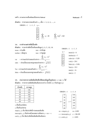 บทที่ 1. ความสามารถเบื้องต้นของโปรแกรม Mathcad Mathcaad – 7
ตัวอย่าง การหาผลบวกของตัวแปร ix เมื่อ i = 1, 2, 3, ... , n
14. การคํานวณค่าสถิติเบื้องต้น
ตัวอย่าง การหาค่าสถิติเบื้องต้นของข้อมูล 2, 3, 7, 12, 16
mean = ค่าเฉลี่ย min = ค่าตํ่าสุด
median = มัธยฐาน max = ค่าสูงสุด
var = ความแปรปรวนของประชากร = n
)xx( 2
i
n
1i
−∑
=
stdev = ส่วนเบี่ยงเบนมาตรฐานของประชากร = )xvar(
Var = ความแปรปรวนของตัวอย่าง = 1n
)xx( 2
i
n
1i
−
−∑
=
Stdev = ส่วนเบี่ยงเบนมาตรฐานของตัวอย่าง = )x(Var
15. สามารถหาความสัมพันธ์เชิงฟังก์ชันของข้อมูลในรูปแบบ y = mx + c ได้
ตัวอย่าง การหาความสัมพันธ์เชิงเส้นตรงระหว่าง นํ้าหนัก (x) กับส่วนสูง (y)
นํ้าหนัก ความสูง
53 156
58 165
55 162
60 170
62 165
68 173
x เป็นตัวแปรอิสระ
y เป็นตัวแปรตาม
slope(x, y) คือ สัมประสิทธิ์การถดถอยเชิงเส้น
intercept(x, y) คือค่าคงตัวของสมการเส้นตรง y = mx + c
corr(x, y) คือ สัมประสิทธิ์สหสัมพันธ์เชิงเส้นตรง
ORIGIN 1:= i 1 5..:= xi
2
3
7
12
16
:=
1
5
i
xi∑
=
40=
1
5
i
xi( )2
∑
=
462=
ORIGIN 1:= i 1 5..:=
xi
2
3
7
12
16
:=
mean x( ) 8=
median x( ) 7=
stdev x( ) 5.329=
var x( ) 28.4=
Stdev x( ) 5.958=
Var x( ) 35.5=
max x( ) 16=
min x( ) 2=
ORIGIN 1:= i 1 6..:=
x
53
58
55
60
62
68
















:= y
156
165
162
170
165
173
















:=
m slope x y,( ):= m 0.995=
c intercept x y,( ):= c 106.109=
r corr x y,( ):= r 0.891=
 