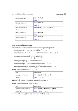 บทที่ 2. การใช้โปรแกรมสําเร็จรูป Mathematica Mathematica – 29
nCr[5,1]<Shift>+↵
nCr[5,2]<Shift>+↵
nPr[n_,r_]:=n!/(n-r)!
<Shift>+↵
nPr[5,1]<Shift>+↵
nPr[5,2]<Shift>+↵
2.19 การคํานวณที่ให้ผลลัพธ์เป็ นสูตร
โปรแกรม Mathematica สามารถคํานวณและแสดงผลออกมาในรูปแบบของสูตรได้เช่น
การกระจายพหุนาม (x – 1)(x + 2) กระจายได้เป็น 2
x + x – 2
การแยกตัวประกอบ 4
x – 2 2
x – 3x – 2 แยกตัวประกอบได้เป็น (x – 2)(x + 1)( 2
x + x + 1)
การแสดงผลเป็นเศษส่วนอย่างตํ่า
15
11
12
5
4
3
+
จัดรูปเป็น 23
15
การหาอนุพันธ์เป็นสูตร dx
d 2
x ผลการหาอนุพันธ์คือ 2x
การหาปริพันธ์เป็นสูตร dx)7x4( +∫ ผลการคํานวณเป็นสูตรคือ 2 2
x + 7x
สามารถหาค่าลิมิตเป็นสูตรได้ ตัวอย่างเช่น
1x
lim
→
( 2
x + kx ) หาค่าลิมิตได้เป็น k + 1
ตัวอย่าง การกระจายสูตรพหุนาม (x – 1)(x + 2)
พิมพ์ ผลบนจอภาพ
Expand[(x-1)*(x+2)]
<Shift>+↵
หมายเหตุ คําสั่ง Expand[...] ใช้กระจายสูตรพหุนาม หรือฟังก์ชันต่าง ๆ
ตัวอย่าง การแยกตัวประกอบ 4
x – 2 2
x – 3x – 2
พิมพ์ ผลบนจอภาพ
Factor[x^4-2*x^2-3*x-2]
<Shift>+↵
หมายเหตุ คําสั่ง Factor[...] ใช้แยกตัวประกอบพหุนาม หรือฟังก์ชันต่าง ๆ
 