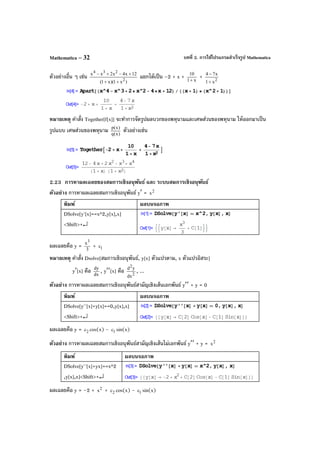 บทที่ 2. การใช้โปรแกรมสําเร็จรูป MathematicaMathematica – 32
ตัวอย่างอื่น ๆ เช่น
)x1)(x1(
12x4x2xx
2
234
++
+−+−
แยกได้เป็น –2 + x + x1
10
+
+ 2
x1
x74
+
−
หมายเหตุ คําสั่ง Together[f[x]] จะทําการจัดรูปผลบวกของพหุนามและเศษส่วนของพหุนาม ให้ออกมาเป็น
รูปแบบ เศษส่วนของพหุนาม )x(q
)x(p
ตัวอย่างเช่น
2.23 การหาผลเฉลยของสมการเชิงอนุพันธ์ และ ระบบสมการเชิงอนุพันธ์
ตัวอย่าง การหาผลเฉลยสมการเชิงอนุพันธ์ y′ = 2
x
พิมพ์ ผลบนจอภาพ
DSolve[y'[x]==x^2,y[x],x]
<Shift>+↵
ผลเฉลยคือ y = 3
x3
+ 1c
หมายเหตุ คําสั่ง Dsolve[สมการเชิงอนุพันธ์, y[x] ตัวแปรตาม, x ตัวแปรอิสระ]
y′[x] คือ dx
dy
, y′′[x] คือ 2
2
dx
yd
, ...
ตัวอย่าง การหาผลเฉลยสมการเชิงอนุพันธ์สามัญเชิงเส้นเอกพันธ์ y′′ + y = 0
พิมพ์ ผลบนจอภาพ
DSolve[y''[x]+y[x]==0,y[x],x]
<Shift>+↵
ผลเฉลยคือ y = 2c cos(x) - 1c sin(x)
ตัวอย่าง การหาผลเฉลยสมการเชิงอนุพันธ์สามัญเชิงเส้นไม่เอกพันธ์ y′′ + y = 2
x
พิมพ์ ผลบนจอภาพ
DSolve[y''[x]+yx]==x^2
,y[x],x]<Shift>+↵
ผลเฉลยคือ y = –2 + 2
x + 2c cos(x) - 1c sin(x)
 