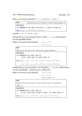บทที่ 2. การใช้โปรแกรมสําเร็จรูป Mathematica Mathematica – 33
ตัวอย่าง การหาผลเฉลยสมการเชิงอนุพันธ์ y′′ + y = 2
x และ y′(0) = –1, y(0) = 2
พิมพ์ DSolve[{y''[x]+y[x]==x^2,y'[0]==-1,y[0]==2},y[x],x]<Shift>+↵
ผลบนจอภาพ
ผลเฉลยคือ y = –2 + 2
x + 4cos(x) - sin(x)
หมายเหตุ คําสั่ง Dsolve[{สมการเชิงอนุพันธ์, เงื่อนไข 1, เงื่อนไข 1, .... }, y[x], x] ใช้หาผลเฉลยของ
สมการเชิงอนุพันธ์ที่มีเงื่อนไขเริ่มต้น
ตัวอย่าง การหาผลเฉลยระบบสมการเชิงอนุพันธ์ x′ = x – y + 2
y′ = -x + y – 5
พิมพ์
DSolve[{x'[t]==x[t]-y[t]+2,y'[t]==-x[t]+y[t]-5},{x[t],y[t]},t]<Shift>+↵
ผลบนจอภาพ
หมายเหตุ คําสั่ง Dsolve[{สมการเชิงอนุพันธ์ 1, สมการเชิงอนุพันธ์ 2, .... }, x[t], y[x], t] ใช้หาผลเฉลยของ
ระบบสมการเชิงอนุพันธ์ที่มี x, y เป็นตัวแปรตาม และ t เป็นตัวแปรอิสระ
ตัวอย่าง การหาผลเฉลยระบบสมการเชิงอนุพันธ์ x′ = x – y + 2
y′ = -x + y – 5
x(0) = 1, y(0) = –1
พิมพ์
DSolve[{x'[t]==x[t]-y[t]+2,y'[t]==-x[t]+y[t]-5,x[0]==1,y[0]==-1},{x[t],y[t]},t]
<Shift>+↵
ผลบนจอภาพ
 