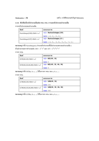 บทที่ 2. การใช้โปรแกรมสําเร็จรูป MathematicaMathematica – 34
2.24 ฟังก์ชันเกี่ยวกับจํานวนเต็มเช่น หรม. ครน. การแยกตัวประกอบจํานวนเต็ม
การหาตัวประกอบของจํานวนเต็ม
พิมพ์ ผลบนจอภาพ
FactorInteger[100]<Shift>+↵
FactorInteger[10!]<Shift>+↵
หมายเหตุ คําสั่ง FactorInteger[x] จํานวนตัวประกอบที่เป็นจํานวนเฉพาะของจํานวนเต็ม x
ตัวอย่างจากผลการคํานวณเช่น 100 = 2
2 2
5 และ 10! = 8
2 4
3 2
5 1
7
การหา หรม.
พิมพ์ ผลบนจอภาพ
GCD[40,32]<Shift>+↵
GCD[40,32,64,96]<Shift>+↵
หมายเหตุ คําสั่ง GCD[a, b, c, ...] ใช้ในการหา หรม. ของ a, b, c, ...
การหา ครน.
พิมพ์ ผลบนจอภาพ
LCM[40,32]<Shift>+↵
LCM[40,32,64,96]<Shift>+↵
หมายเหตุ คําสั่ง LCM[a, b, c, ...] ใช้ในการหา ครน. ของ a, b, c, ...
 