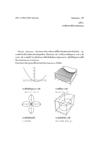 บทที่ 3. การเขียนกราฟด้วย Mathematica Mathematica – 35
บทที่ 3.
การเขียนกราฟด้วย Mathematica
โปรแกรม Mathematica มีความสามารถในการเขียนกราฟที่ใช้งานในคณิตศาสตร์ระดับนักเรียน และ
กราฟสําหรับเนื้อหาคณิตศาสตร์ระดับอุดมศึกษา ได้หลายแบบ เช่น กราฟในระบบพิกัดมุมฉาก กราฟ 2 มิติ
กราฟ 3 มิติ กราฟเชิงขั้ว ในบทนี้จะศึกษาการใช้คําสั่งเพื่อเขียนกราฟรูปแบบต่างๆ เพื่อให้ได้รูปของกราฟที่มี
ทั้งความเหมาะสม และ ความสวยงาม
ตัวอย่างของกราฟบางรูปแบบที่โปรแกรมสําเร็จรูป Mathematica ทําได้เช่น
กราฟในพิกัดมุมฉาก 2 มิติ กราฟพื้นผิว 3 มิติ
f(x) = 2
x - 3x – 7 f(x, y) = 2
x – 2
y
กราฟในพิกัดเชิงขั้ว กราฟเส้นโค้งใน 3 มิติ
r = 4cos(2t) r(t) = (2sint, 3cost, π
t )
-7.5 -5 -2.5 2.5 5 7.5
20
40
60
80
-2
-1
0
1
2-2
-1
0
1
2
-4
-2
0
2
4
-2
-1
0
1
2
-4 -2 2 4
-4
-2
2
4
-2
-1
0
1
2
-2
0
2
0
1
2
3
4
-2
-1
0
1
2
-2
0
2
 