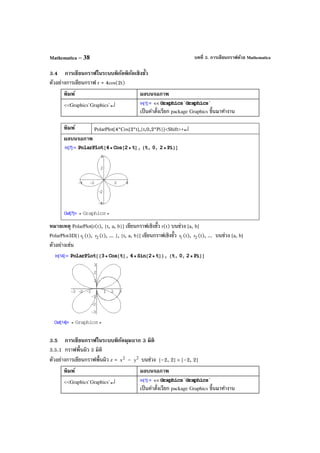 บทที่ 3. การเขียนกราฟด้วย MathematicaMathematica – 38
3.4 การเขียนกราฟในระบบพิกัดพิกัดเชิงขั้ว
ตัวอย่างการเขียนกราฟ r = 4cos(2t)
พิมพ์ ผลบนจอภาพ
<<Graphics`Graphics`↵
เป็นคําสั่งเรียก package Graphics ขึ้นมาทํางาน
พิมพ์ PolarPlot[4*Cos[2*t],{t,0,2*Pi}]<Shift>+↵
ผลบนจอภาพ
หมายเหตุ PolarPlot[r(t), {t, a, b}] เขียนกราฟเชิงขั้ว r(t) บนช่วง [a, b]
PolarPlot3D[{ 1r (t), 2r (t), ... }, {t, a, b}] เขียนกราฟเชิงขั้ว 1r (t), 2r (t), ... บนช่วง [a, b]
ตัวอย่างเช่น
3.5 การเขียนกราฟในระบบพิกัดมุมฉาก 3 มิติ
3.5.1 กราฟพื้นผิว 3 มิติ
ตัวอย่างการเขียนกราฟพื้นผิว z = 2
x – 2
y บนช่วง [–2, 2] × [–2, 2]
พิมพ์ ผลบนจอภาพ
<<Graphics`Graphics`↵
เป็นคําสั่งเรียก package Graphics ขึ้นมาทํางาน
 