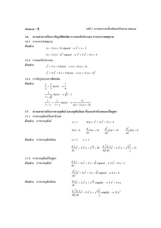 บทที่ 1. ความสามารถเบื้องต้นของโปรแกรม MathcadMathcad – 8
16. ความสามารถในการจัดรูปพีชคณิต การแยกตัวประกอบ การกระจายพหุนาม
16.1 การกระจายพหุนาม
ตัวอย่าง
16.2 การแยกตัวประกอบ
ตัวอย่าง
16.3 การจัดรูปแบบทางพีชคณิต
ตัวอย่าง
17. ความสามารถในการหาอนุพันธ์ และอนุพันธ์ย่อย ทั้งแบบค่าตัวเลขและเป็ นสูตร
17.1 การหาอนุพันธ์เป็นค่าตัวเลข
ตัวอย่าง การหาอนุพันธ์
ตัวอย่าง การหาอนุพันธ์ย่อย
17.2 การหาอนุพันธ์เป็นสูตร
ตัวอย่าง การหาอนุพันธ์
ตัวอย่าง การหาอนุพันธ์ย่อย
x 1−( ) x 2+( )⋅ expand x
2
x 2−+→
x 1+( ) x 2+( )
2
⋅ expand x
3
5 x
2
⋅+ 8 x⋅+ 4+→
x
2
5 x⋅+ 6+ factor x 3+( ) x 2+( )⋅→
x
3
5 x
2
⋅+ 8 x⋅+ 4+ factor x 1+( ) x 2+( )
2
⋅→
1
2
2
3
+ factor
7
6
→
1
1 2+
factor 2 1−→
1
1 x−
1
1 x+
+ factor
2−
x 1−( ) x 1+( )⋅[ ]
→
x 1:= f x( ) x
3
4 x
2
⋅+ 5 x⋅+ 4−:=
f x( ) 6=
x
f x( )
d
d
16=
2
x
f x( )
d
d
2
14=
3
x
f x( )
d
d
3
6=
x 2:= y 1:=
x
x
3
2 x
2
⋅ y⋅+ y
4
+( )d
d
20=
y y
x
3
2 x
2
⋅ y⋅+ y
4
+( )d
d






d
d
12=
x
x
3
4 x
2
⋅+ 5 x⋅+ 4−( )d
d
expand 3 x
2
⋅ 8 x⋅+ 5+→
2
x
x
3
4 x
2
⋅+ 5 x⋅+ 4−( )d
d
2
expand 6 x⋅ 8+→
x
x
3
2 x
2
⋅ y⋅+ y
4
+( )d
d
simplify 3 x
2
⋅ 4 x⋅ y⋅+→
y y
x
3
2 x
2
⋅ y⋅+ y
4
+( )d
d






d
d
simplify 12 y
2
⋅→
 