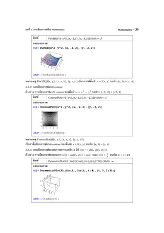 บทที่ 3. การเขียนกราฟด้วย Mathematica Mathematica – 39
พิมพ์ Plot3D[x^2-y^2,{x,-2,2},{y,-2,2}]<Shift>+↵
ผลบนจอภาพ
หมายเหตุ Plot3D[{f(x, y), {x, a, b}, {y, c,d}] เขียนกราฟพื้นผิว z = f(x, y) บนช่วง [a, b] × [c, d]
3.5.2 การเขียนกราฟแบบ contour
ตัวอย่าง การเขียนกราฟแบบ contour ของพื้นผิว z = 2
x – 2
y บนช่วง [–2, 2] × [–2, 2]
พิมพ์ ContourPlot[x^2-y^2,{x,-2,2},{y,-2,2}]<Shift>+↵
ผลบนจอภาพ
หมายเหตุ ContourPlot[{f(x, y), {x, a, b}, {y, c, d}]
เป็นคําสั่งเขียนกราฟแบบ contour ของพื้นผิว z = f(x, y) บนช่วง [a, b] × [c, d]
3.5.3 การเขียนกราฟของสมการพาราเมตริก 3 มิติ r(t) = (x(t), y(t), z(t))
ตัวอย่าง การเขียนกราฟของสมการ x(t) = sin(t), y(t) = cos(t) และ z(t) = 4
t บนช่วง 0 < t < 2π
พิมพ์ ParametricPlot3D[{Sin[t],Cos[t],t/4},{t,0,2*Pi}]<Shift>+↵
ผลบนจอภาพ
 
