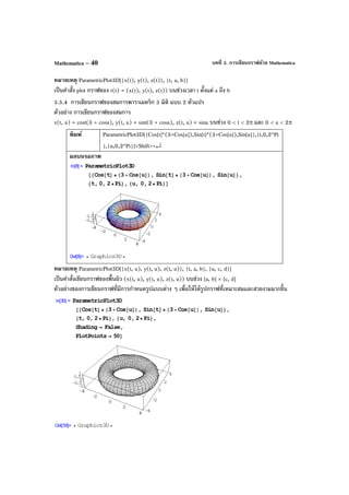 บทที่ 3. การเขียนกราฟด้วย MathematicaMathematica – 40
หมายเหตุ ParametricPlot3D[{x(t), y(t), z(t)}, {t, a, b}]
เป็นคําสั่ง plot กราฟของ r(t) = (x(t), y(t), z(t)) บนช่วงเวลา t ตั้งแต่ a ถึง b
3.5.4 การเขียนกราฟของสมการพาราเมตริก 3 มิติ แบบ 2 ตัวแปร
ตัวอย่าง การเขียนกราฟของสมการ
x(t, u) = cost(3 + cosu), y(t, u) = sint(3 + cosu), z(t, u) = sinu บนช่วง 0 < t < 2π และ 0 < u < 2π
พิมพ์ ParametricPlot3D[{Cos[t]*(3+Cos[u]),Sin[t]*(3+Cos[u]),Sin[u]},{t,0,2*Pi
},{u,0,2*Pi}]<Shift>+↵
ผลบนจอภาพ
หมายเหตุ ParametricPlot3D[{x(t, u), y(t, u), z(t, u)}, {t, a, b}, {u, c, d}]
เป็นคําสั่งเขียนกราฟของพื้นผิว (x(t, u), y(t, u), z(t, u)) บนช่วง [a, b] × [c, d]
ตัวอย่างของการเขียนกราฟที่มีการกําหนดรูปแบบต่าง ๆ เพื่อให้ได้รูปกราฟที่เหมาะสมและสวยงามมากขึ้น
 