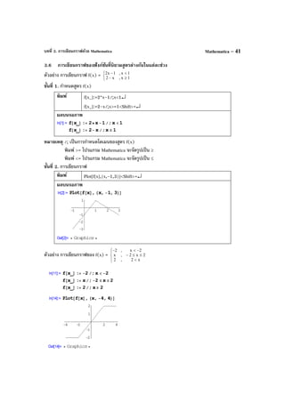 บทที่ 3. การเขียนกราฟด้วย Mathematica Mathematica – 41
3.6 การเขียนกราฟของฟังก์ชันที่นิยามสูตรต่างกันในแต่ละช่วง
ตัวอย่าง การเขียนกราฟ f(x) =



≥−
<−
1x,x2
1x,1x2
ขั้นที่ 1. กําหนดสูตร f(x)
พิมพ์ f[x_]:=2*x-1/;x<1↵
f[x_]:=2-x/;x>=1<Shift>+↵
ผลบนจอภาพ
หมายเหตุ /; เป็นการกําหนดโดเมนของสูตร f(x)
พิมพ์ >= โปรแกรม Mathematica จะจัดรูปเป็น ≥
พิมพ์ <= โปรแกรม Mathematica จะจัดรูปเป็น ≤
ขั้นที่ 2. การเขียนกราฟ
พิมพ์ Plot[f[x],{x,-1,3}]<Shift>+↵
ผลบนจอภาพ
ตัวอย่าง การเขียนกราฟของ f(x) =




<
≤≤−
−<−
x2,2
2x2,x
2x,2
 