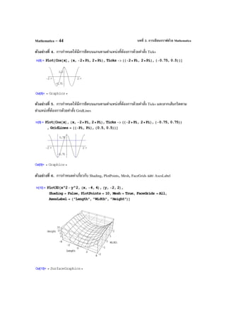 บทที่ 3. การเขียนกราฟด้วย MathematicaMathematica – 44
ตัวอย่างที่ 4. การกําหนดให้มีการขีดบนแกนตามตําแหน่งที่ต้องการด้วยคําสั่ง Ticks
ตัวอย่างที่ 5. การกําหนดให้มีการขีดบนแกนตามตําแหน่งที่ต้องการด้วยคําสั่ง Ticks และลากเส้นกริดตาม
ตําแหน่งที่ต้องการด้วยคําสั่ง GridLines
ตัวอย่างที่ 6. การกําหนดค่าเกี่ยวกับ Shading, PlotPoints, Mesh, FaceGrids และ AxesLabel
 