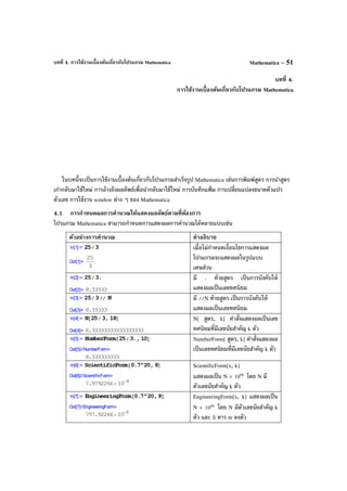 บทที่ 4. การใช้งานเบื้องต้นเกี่ยวกับโปรแกรม Mathematica Mathematica – 51
บทที่ 4.
การใช้งานเบื้องต้นเกี่ยวกับโปรแกรม Mathematica
ในบทนี้จะเป็นการใช้งานเบื้องต้นเกี่ยวกับโปรแกรมสําเร็จรูป Mathematica เช่นการพิมพ์สูตร การนําสูตร
เก่ากลับมาใช้ใหม่ การอ้างถึงผลลัพธ์เพื่อนํากลับมาใช้ใหม่ การบันทึกแฟ้ ม การเปลี่ยนแปลงขนาดตัวแปร
ตัวเลข การใช้งาน window ต่าง ๆ ของ Mathematica
4.1 การกําหนดผลการคํานวณให้แสดงผลลัพธ์ตามที่ต้องการ
โปรแกรม Mathematica สามารถกําหนดการแสดงผลการคํานวณได้หลายแบบเช่น
ตัวอย่างการคํานวณ คําอธิบาย
เมื่อไม่กําหนดเงื่อนไขการแสดงผล
โปรแกรมจะแสดงผลในรูปแบบ
เศษส่วน
มี . ท้ายสูตร เป็นการบังคับให้
แสดงผลเป็นเลขทศนิยม
มี //N ท้ายสูตร เป็นการบังคับให้
แสดงผลเป็นเลขทศนิยม
N[ สูตร, k] คําสั่งแสดงผลเป็นเลข
ทศนิยมที่มีเลขนัยสําคัญ k ตัว
NumberForm[ สูตร, k] คําสั่งแสดงผล
เป็นเลขทศนิยมที่มีเลขนัยสําคัญ k ตัว
ScientificForm[x, k]
แสดงผลเป็น N × m
10 โดย N มี
ตัวเลขนัยสําคัญ k ตัว
EngineeringForm[x, k] แสดงผลเป็น
N × m
10 โดย N มีตัวเลขนัยสําคัญ k
ตัว และ 3 หาร m ลงตัว
 