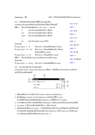 บทที่ 4. การใช้งานเบื้องต้นเกี่ยวกับโปรแกรม MathematicaMathematica – 52
4.2 การนําผลการคํานวณเก่ามาใช้ใน Line input ใหม่
การนําผลการคํานวณเก่าที่เคยคํานวณไว้แล้วกลับมาใช้ใหม่ มีวิธีทําดังนี้
วิธีที่ 1. ใช้การอ้างถึงด้วยสัญลักษ์ %, %%, %%% , ... และ %k
% ผลการคํานวณล่าสุดย้อนหลัง 1 ขั้นตอน
%% ผลการคํานวณล่าสุดย้อนหลัง 2 ขั้นตอน
%%% ผลการคํานวณล่าสุดย้อนหลัง 3 ขั้นตอน
:
%k ผลการคํานวณจาก Output ตัวที่ k
ตัวอย่างเช่น
ใน Input line[3] 5 + % คือการบวก 5 ด้วยผลลัพธ์ล่าสุดจาก Out[2]
ใน Input line[4] 35 + %% คือการบวก 5 ด้วยผลลัพธ์ย้อนหลัง 2 ขั้นตอน
ซึ่งเป็นผลที่ได้จาก Out[2]
ใน Input line[5] 5 + %2 คือการบวก 5 ด้วยผลลัพธ์จาก Out[2]
วิธีที่ 2. ใช้การอ้างถึงด้วย Out[k] หมายถึงผลการคํานวณใน Out[k]
ตัวอย่างเช่น
ใน Input line[5] 5 + Out[1] คือการบวก 5 ด้วยผลลัพธ์ที่ได้จาก Out[1]
4.3 การ copy สูตร และ การ paste สูตร
การทํางานใน window notebook ของ Mathematica มีสิ่งต่าง ๆ ที่เกิดขึ้นระหว่างการทํางาน จากตัวอย่าง
ต่อไปนี้ มีบริเวณที่สําคัญดังนี้
1. สัญลักษณ์ที่บอกว่าเรากําลังทํางานใน Window notebook ของ Mathematica
2. ชื่อแฟ้ มข้อมูล notebook(*.nb) ของ Mathematica ในตัวอย่างนี้ชื่อว่า test.nb
ในกรณีที่เข้าใหม่และยังไม่ได้บันทึกแฟ้ ม Mathematica จะตั้งชื่อชั่วคราวว่า Untitled
3. การนําแฟ้ มเก่ามาแก้ไข หากยังไม่ได้บันทึก Mathematica จะเตือนเราด้วยเครื่องหมายดอกจันเหนือชื่อ
4. Line Input[...] เป็นบริเวณที่เราพิมพ์คําสั่งต่าง ๆ เพื่อการคํานวณ
5. สัญลักษณ์วงเล็บที่คลุม Line Input[...] ภายในสัญลักณ์แบบนี้เราสามารถแก้ไขสูตรในบรรทัดนั้นและสั่ง
คํานวณใหม่ได้ (หมายเหตุ เมื่อแก้ไขและสั่งคํานวณ Mathematica จะถือว่า Input Line นั้นเป็น Input
Line ใหม่ล่าสุด ขอให้สังเกตที่หมายเลข Input Line[...])
 