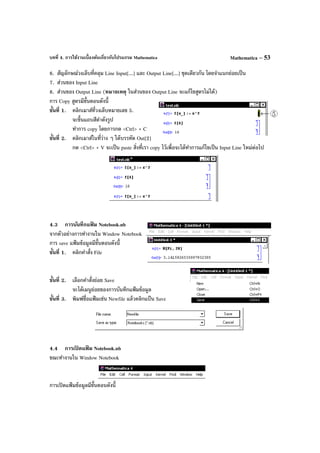 บทที่ 4. การใช้งานเบื้องต้นเกี่ยวกับโปรแกรม Mathematica Mathematica – 53
6. สัญลักษณ์วงเล็บที่คลุม Line Input[...] และ Output Line[...] ชุดเดียวกัน โดยจําแนกย่อยเป็น
7. ส่วนของ Input Line
8. ส่วนของ Output Line (หมายเหตุ ในส่วนของ Output Line จะแก้ไขสูตรไม่ได้)
การ Copy สูตรมีขั้นตอนดังนี้
ขั้นที่ 1. คลิกเมาส์ที่วงเล็บหมายเลข 5.
จะขึ้นแถบสีดําดังรูป
ทําการ copy โดยการกด <Ctrl> + C
ขั้นที่ 2. คลิกเมาส์ในที่ว่าง ๆ ใต้บรรทัด Out[2]
กด <Ctrl> + V จะเป็น paste สิ่งที่เรา copy ไว้เพื่อจะได้ทําการแก้ไขเป็น Input Line ใหม่ต่อไป
4.3 การบันทึกแฟ้ ม Notebook.nb
จากตัวอย่างการทํางานใน Window Notebook
การ save แฟ้ มข้อมูลมีขั้นตอนดังนี้
ขั้นที่ 1. คลิกคําสั่ง File
ขั้นที่ 2. เลือกคําสั่งย่อย Save
จะได้เมนูย่อยของการบันทึกแฟ้มข้อมูล
ขั้นที่ 3. พิมพ์ชื่อแฟ้ มเช่น Newfile แล้วคลิกแป้ น Save
4.4 การเปิ ดแฟ้ ม Notebook.nb
ขณะทํางานใน Window Notebook
การเปิดแฟ้ มข้อมูลมีขั้นตอนดังนี้
 