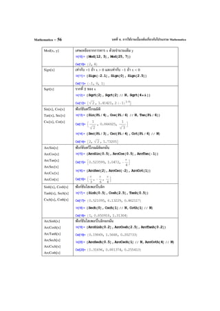 บทที่ 4. การใช้งานเบื้องต้นเกี่ยวกับโปรแกรม MathematicaMathematica – 56
Mod[x, y] เศษเหลือจากการหาร x ด้วยจํานวนเต็ม y
Sign[x] เท่ากับ +1 ถ้า x > 0 และเท่ากับ –1 ถ้า x < 0
Sqrt[x] รากที่ 2 ของ x
Sin[x], Cos[x]
Tan[x], Sec[x]
Csc[x], Cot[x]
ฟังก์ชันตรีโกณมิติ
ArcSin[x]
ArcCos[x]
ArcTan[x]
ArcSec[x]
ArcCsc[x]
ArcCot[x]
ฟังก์ชันตรีโกณมิติผกผัน
Sinh[x], Cosh[x]
Tanh[x], Sech[x]
Csch[x], Coth[x]
ฟังก์ชันไฮเพอร์โบลิก
ArcSinh[x]
ArcCosh[x]
ArcTanh[x]
ArcSech[x]
ArcCsch[x]
ArcCoth[x]
ฟังก์ชันไฮเพอร์โบลิกผกผัน
 